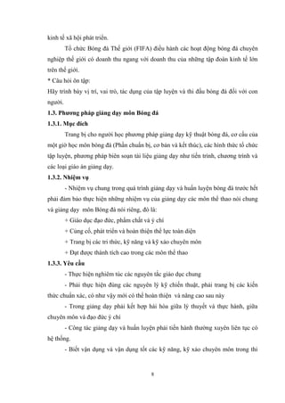 8
kinh tế xã hội phát triển.
Tổ chức Bóng đá Thế giới (FIFA) điều hành các hoạt động bóng đá chuyên
nghiệp thế giới có doanh thu ngang với doanh thu của những tập đoàn kinh tế lớn
trên thế giới.
* Câu hỏi ôn tập:
Hãy trình bày vị trí, vai trò, tác dụng của tập luyện và thi đấu bóng đá đối với con
người.
1.3. Phương pháp giảng dạy môn Bóng đá
1.3.1. Mục đích
Trang bị cho người học phương pháp giảng dạy kỹ thuật bóng đá, cơ cấu của
một giờ học môn bóng đá (Phần chuẩn bị, cơ bản và kết thúc), các hình thức tổ chức
tập luyện, phương pháp biên soạn tài liệu giảng dạy như tiến trình, chương trình và
các loại giáo án giảng dạy.
1.3.2. Nhiệm vụ
- Nhiệm vụ chung trong quá trình giảng dạy và huấn luyện bóng đá trước hết
phải đảm bảo thực hiện những nhiệm vụ của giảng dạy các môn thể thao nói chung
và giảng dạy môn Bóng đá nói riêng, đó là:
+ Giáo dục đạo đức, phẩm chất và ý chí
+ Củng cố, phát triển và hoàn thiện thể lực toàn diện
+ Trang bị các tri thức, kỹ năng và kỹ xảo chuyên môn
+ Đạt được thành tích cao trong các môn thể thao
1.3.3. Yêu cầu
- Thực hiện nghiêm túc các nguyên tắc giáo dục chung
- Phải thực hiện đúng các nguyên lý kỹ chiến thuật, phải trang bị các kiến
thức chuẩn xác, có như vậy mới có thể hoàn thiện và nâng cao sau này
- Trong giảng dạy phải kết hợp hài hòa giữa lý thuyết và thực hành, giữa
chuyên môn và đạo đức ý chí
- Công tác giảng dạy và huấn luyện phải tiến hành thường xuyên liên tục có
hệ thống.
- Biết vận dụng và vận dụng tốt các kỹ năng, kỹ xảo chuyên môn trong thi
 