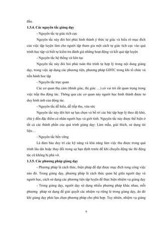 9
đấu.
1.3.4. Các nguyên tắc giảng dạy
- Nguyên tắc tự giác tích cực
Nguyên tắc này đòi hỏi phải hình thành ý thức tự giác và hiểu rõ mục đích
của việc tập luyện làm cho người tập tham gia một cách tự giác tích cực vào quá
trình học tập và biết tự kiểm tra đánh giá những hoạt động và kết quả tập luyện
- Nguyên tắc hệ thống và liên tục
Nguyên tắc này đòi hỏi phải tuân thủ trình tự hợp lý trong nội dung giảng
dạy, trong việc áp dụng các phương tiện, phương pháp GDTC trong khi tổ chức và
tiến hành hoc tập
- Nguyên tắc trực quan
Các cơ quan thụ cảm (thính giác, thị giác …) có vai trò rất quan trọng trong
việc tiếp thu động tác. Thông qua các cơ quan này người học hình thành được tư
duy hình ảnh của động tác.
- Nguyên tắc dễ hiểu, dễ tiếp thu, vừa sức
Nguyên tắc này đòi hỏi sự lựa chọn và bố trí các bài tập hợp lý theo độ khó,
chú ý đến đặc điểm cá nhân người học và giới tính. Nguyên tắc này được thể hiện ở
tất cả các thành phần của quá trình giảng dạy: Làm mẫu, giải thích, sử dụng tài
liệu…
- Nguyên tắc bền vững
Là đảm bảo duy trì các kỹ năng và khả năng làm việc thu được trong quá
trình lâu dài hoặc thay đổi trong sự hạn định trước để khi chuyển động tác thì động
tác cũ không bị phá vỡ.
1.3.5. Các phương pháp giảng dạy
- Phương pháp là cách thức, biện pháp để đạt được mục đích rong công việc
nào đó. Trong giảng dạy, phương pháp là cách thức quan hệ giữa người dạy và
người học, cách sử dụng các phương tiện tập luyện để thực hiện nhiệm vụ giảng dạy
- Trong giảng dạy, người dạy sử dụng nhiều phương pháp khác nhau, mỗi
phương pháp sử dụng để giải quyết các nhiệm vụ riêng lẻ trong giảng dạy, do đó
khi giảng dạy phải lựa chọn phương pháp cho phù hợp. Tuy nhiên, nhiệm vụ giảng
 