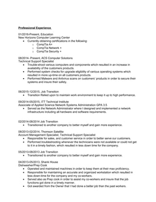 Professional Experience
01/2016-Present, Education
New Horizons Computer Learning Center
• Currently obtaining certifications in the following:
o CompTia A+
o CompTia Network +
o CompTia Security +
08/2014- Present, ACS Computer Solutions
Technical Support Specialist
• Trouble-shoot various computers and components which resulted in an increase in
availability of the customers products.
• Performed system checks for upgrade eligibility of various operating systems which
resulted in more up-time on all customers products.
• Performed Malware and Antivirus scans on customers’ products in order to secure their
systems and insure their safety.
06/2015-12/2015, Job Transition
• Transition Relied upon to maintain work environment to keep it up to high performance.
09/2014-05/2015, ITT Technical Institute
Associate of Applied Science Network Systems Administration GPA 3.5
• Served as the Network Administrator where I designed and implemented a network
infrastructure including all hardware and software requirements.
02/2014-08/2014 Job Transition
• Transitioned to another company to better myself and gain more experience.
08/2013-02/2014, Thomson Satellite
Account Management Specialist, Technical Support Specialist
• Responsible for sales, and customer service in order to better serve our customers.
• Performed troubleshooting whenever the technicians were not available or could not get
to it in a timely fashion, which resulted in less down time for the company.
05/2013-08/2013 Job Transition
• Transitioned to another company to better myself and gain more experience.
04/2013-05/2013, Shank House
Dishwasher/Prep Cook
• Operated and maintained machines in order to keep them at their max proficiency.
• Responsible for maintaining an accurate and organized workstation which resulted in
less down-time for the company and my co-workers.
• Served also as Prep cook in order to assist my co-workers and insure that the job
functions got done in a timely manner.
• Got awarded from the Owner that I had done a better job than the past workers.
 