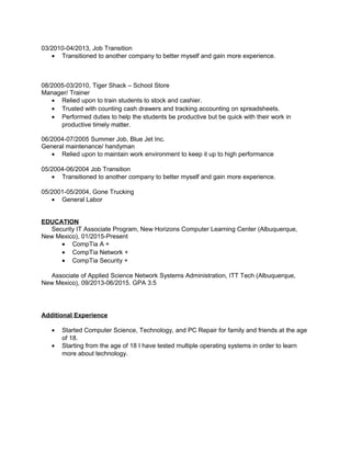 03/2010-04/2013, Job Transition
• Transitioned to another company to better myself and gain more experience.
08/2005-03/2010, Tiger Shack – School Store
Manager/ Trainer
• Relied upon to train students to stock and cashier.
• Trusted with counting cash drawers and tracking accounting on spreadsheets.
• Performed duties to help the students be productive but be quick with their work in
productive timely matter.
06/2004-07/2005 Summer Job, Blue Jet Inc.
General maintenance/ handyman
• Relied upon to maintain work environment to keep it up to high performance
05/2004-06/2004 Job Transition
• Transitioned to another company to better myself and gain more experience.
05/2001-05/2004, Gone Trucking
• General Labor
EDUCATION
Security IT Associate Program, New Horizons Computer Learning Center (Albuquerque,
New Mexico), 01/2015-Present
• CompTia A +
• CompTia Network +
• CompTia Security +
Associate of Applied Science Network Systems Administration, ITT Tech (Albuquerque,
New Mexico), 09/2013-06/2015. GPA 3.5
Additional Experience
• Started Computer Science, Technology, and PC Repair for family and friends at the age
of 18.
• Starting from the age of 18 I have tested multiple operating systems in order to learn
more about technology.
 
