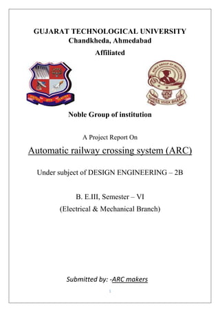 1
GUJARAT TECHNOLOGICAL UNIVERSITY
Chandkheda, Ahmedabad
Affiliated
Noble Group of institution
A Project Report On
Automatic railway crossing system (ARC)
Under subject of DESIGN ENGINEERING – 2B
B. E.III, Semester – VI
(Electrical & Mechanical Branch)
Submitted by: -ARC makers
 