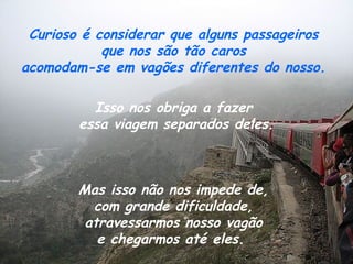 Curioso é considerar que alguns passageiros
            que nos são tão caros
acomodam-se em vagões diferentes do nosso.

          Isso nos obriga a fazer
        essa viagem separados deles.



        Mas isso não nos impede de,
          com grande dificuldade,
         atravessarmos nosso vagão
           e chegarmos até eles.
 