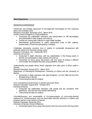 Work Experience
RESEARCH EXPERIENCE
Introduction and strategic placement of new diagnostic technologies for HIV: analysing
policy and modelling costs
Research Consultant, November 2015 – March 2016
London School of Hygiene & Tropical Medicine
 Conducted key stakeholder interviews with policymakers on HIV technologies
and participated in data analysis and write-up
 Carried out costing data collection in eight health facilities
 Administered questionnaires to collect patient-level costs of HIV+ patients,
entered data in Excel and participating in analysis
Challenges developing countries face in relation to sustainable development with
particular reference to Zambia’s energy sector
Research Consultant, July – September 2015
University of Cumbria
 Conducted in depth interviews with key stakeholders in the Energy sector in
Zambia and participated in data analysis and write up
 Conducted six focus group discussions with end users of energy in different
communities and analysed the data using qualitative method.
Understanding how people whose family originates from other parts of Africa settle in
Zambia
Research Assistant, January 2015 – March 2015
Department of International Development, University of Oxford and the University of
Zambia
 Conducted in depth interviews with eight foreigners, six from Mali and two from
Senegal living in Zambia
 Transcribing the data for analysis
Civic volunteering and democracy in Zambia and South Africa
Research Assistant, August 2014 – October 2014
Kentucky University
 Conducted key stakeholder interviews with people that are volunteers, their
experience, why and how they started volunteering
 Transcribing the data for analysis
Cost-effectiveness and sustainability of co-implementation of community-directed
treatment for Schistosomiasis and soil transmitted helminth infections in children and
pregnant women in two districts of Zambia
Research Assistant, December 2013
University of Zambia, School of Medicine
 Conducted twelve focus group discussions with men and women who have been
 