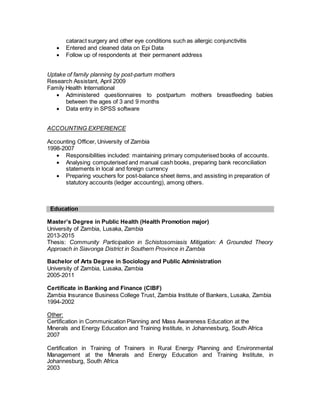 cataract surgery and other eye conditions such as allergic conjunctivitis
 Entered and cleaned data on Epi Data
 Follow up of respondents at their permanent address
Uptake of family planning by post-partum mothers
Research Assistant, April 2009
Family Health International
 Administered questionnaires to postpartum mothers breastfeeding babies
between the ages of 3 and 9 months
 Data entry in SPSS software
ACCOUNTING EXPERIENCE
Accounting Officer, University of Zambia
1998-2007
 Responsibilities included: maintaining primary computerised books of accounts.
 Analysing computerised and manual cash books, preparing bank reconciliation
statements in local and foreign currency
 Preparing vouchers for post-balance sheet items, and assisting in preparation of
statutory accounts (ledger accounting), among others.
Education
Master’s Degree in Public Health (Health Promotion major)
University of Zambia, Lusaka, Zambia
2013-2015
Thesis: Community Participation in Schistosomiasis Mitigation: A Grounded Theory
Approach in Siavonga District in Southern Province in Zambia
Bachelor of Arts Degree in Sociology and Public Administration
University of Zambia, Lusaka, Zambia
2005-2011
Certificate in Banking and Finance (CIBF)
Zambia Insurance Business College Trust, Zambia Institute of Bankers, Lusaka, Zambia
1994-2002
Other:
Certification in Communication Planning and Mass Awareness Education at the
Minerals and Energy Education and Training Institute, in Johannesburg, South Africa
2007
Certification in Training of Trainers in Rural Energy Planning and Environmental
Management at the Minerals and Energy Education and Training Institute, in
Johannesburg, South Africa
2003
 