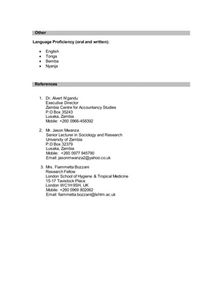 Other
Language Proficiency (oral and written):
 English
 Tonga
 Bemba
 Nyanja
References
1. Dr. Alvert N’gandu
Executive Director
Zambia Centre for Accountancy Studies
P.O Box 35243
Lusaka, Zambia
Mobile: +260 0966-458392
2. Mr. Jason Mwanza
Senior Lecturer in Sociology and Research
University of Zambia
P.O Box 32379
Lusaka, Zambia
Mobile: +260 0977 945790
Email: jasonmwanza2@yahoo.co.uk
3. Mrs. Fiammetta Bozzani
Research Fellow
London School of Hygiene & Tropical Medicine
15-17 Tavistock Place
London WC1H9SH, UK
Mobile: +260 0969 802062
Email: fiammetta.bozzani@lshtm.ac.uk
 