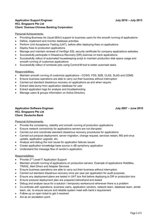 Application Support Engineer
HCL Singapore Pte Ltd
Client: Oversea Chinese Banking Corporation
July 2010 – July 2013
Personal Achievements:
• Providing Business As Usual (BAU) support to business users for the smooth running of applications
• Define, implement and monitor database activities
• Perform Unit Acceptance Testing (UAT), before after deploying fixes on applications
• Deploy fixes to production applications
• Manage and maintain renewal of VeriSign SSL security certificate for company applications websites.
• Successfully participate in Disastrous Recovery (DR) exercise on bank applications
• Successfully rollout of automated housekeeping script to maintain production disk space usage and
smooth running of customize applications
• Successfully rollout of schedule jobs using Control-M tool to better automate tasks.
Responsibilities:
• Maintain smooth running of customize applications - CCWS, FDS, B2B, CLAS, SLAS and CDMS
• Ensure business operations are able to carry out their business without interruption
• Carried out standard disastrous recovery on applications as and when require.
• Extract data-dump from application database for user
• Extract application logs for analysis and troubleshooting
• Manage users & groups information on Active Directory
Application Software Engineer
HCL Singapore Pte Ltd
Client: Deutsche Bank
July 2007 – June 2010
Personal Achievements:
• Provide the consistency, stability and smooth running of production applications
• Ensure network connectivity for applications servers are not disrupted
• Carried out and coordinate standard disastrous recovery procedures for applications
• Carried out pre/post deployment, server migration, change request, services restart, MS anti-virus
update, application upgrade, etc.
• Analyze and debug the root cause for application failures issues
• Create application knowledge base source in dB symphony application
• Understand the message flow of vendor’s application.
Responsibilities:
• Provide 2nd
Level IT Application Support
• Maintain smooth running of applications on production servers. Example of applications WebMax,
TRAX2, Alert Direct and Adapter Services
• Ensure business operations are able to carry out their business without interruption
• Carried out standard disastrous recovery once per year per application for audit purposes
• Ensure any deployment plans are tested in UAT box first before deploying to DR or production box
• Ensure pre/post deployment plan are prepared beforehand and tested
• Debug and analyse issue for a solution / temporary workaround whenever there is a problem
• Co-ordinate with operations, business users, application vendors, network team, database team, wintel
team, etc. to ensure secure and reliable system meet with bank’s requirement
• Follow-up on open ticket to get it resolved
• Act as an escalation point.
Page 2 of 5
 