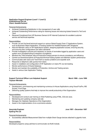 Application Support Engineer (Level 1 / Level 2)
XcellinkGroup Pte Ltd
Client: Hewlett-Packard
July 2003 – June 2007
Personal Achievements:
• Achieved Outstanding Satisfaction in the management of user calls
• Achieved Outstanding Performance rating for resolving issues and reducing tickets forward to Tier3 and
Tier4
• Received Compliment from HP Business Owners & HP Internal Customers for excellent customer
service and technical expertise.
Responsibilities:
• Provide 1st and 2nd level technical support on various Global Supply Chain IT Applications System,
such as Business Object Application, eTracking System for Hewlett-Packard (HP) Singapore
• Add and Maintain users on HP Applications System; assigning application access, ensuring security,
and ensuring their configurations are within standards
• Provide investigation outcome and resolution on issues of anomalies logged by application users and
system error (troubleshooting & resolution of problems)
• Monitors the Tidal Schedule Jobs at Production/Testing servers to ensure consistency and efficiency
• Carried out Downtime/Uptime of Production/Archive/Testing System and Maintain System performance
• Communicates with Users and Tier3/Tier4 to resolve problems and expedite work
• Responds to telephone calls queries from Users
• Assist in installation and configuration of HP Application on Users PC via net-meeting
• Monitor performance of Oracle Database
• Monitor and maintain the availability of Production, Archive and Testing servers
• Assist in various User Application Testing.
Support Technical Officer cum Helpdesk Support
Yayasan Mendaki
March 1998 – June 1999
Personal Achievements:
• Development, commissioning and maintaining numerous In-House Applications using Visual FoxPro, MS
Access, Front Page
• Delivering quality systems that help to improve the overall productivity of the Organization.
Responsibilities:
• Developed and conduct user training on Web Publishing using HTML, CGI and Java.
• Maintaining and updating company web site
• Manages the Helpdesk Operations of the Organization
• Assist in the implementation of an e-commerce solution.
Associate Engineer
SysEng Pte Ltd
June 1997 – December 1997
Personal Achievements:
• Successfully collected Measurement Data from multiple Strain Gauge devices attached to gigantic hook.
Responsibilities:
Developed programs using LabView to communicate via RJ45 module.
Page 3 of 5
 