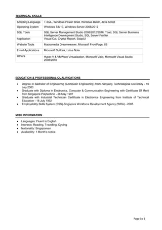 TECHNICAL SKILLS
Scripting Language T-SQL, Windows Power Shell, Windows Batch, Java Script
Operating System Windows 7/8/10, Windows Server 2008/2012
SQL Tools SQL Server Management Studio 2008/2012/2016, Toad, SQL Server Business
Intelligence Development Studio, SQL Server Profiler
Application Visual Cut, Crystal Report, SoapUI
Website Tools Macromedia Dreamweaver, Microsoft FrontPage, IIS
Email Applications Microsoft Outlook, Lotus Note
Others Hyper-V & VMWare Virtualization, Microsoft Visio, Microsoft Visual Studio
2008/2010
EDUCATION & PROFESSIONAL QUALIFICATIONS
• Degree in Bachelor of Engineering (Computer Engineering) from Nanyang Technological University - 10
July 2003
• Graduate with Diploma in Electronics, Computer & Communication Engineering with Certificate Of Merit
from Singapore Polytechnic - 26 May 1997
• Graduate with Industrial Technician Certificate in Electronics Engineering from Institute of Technical
Education - 18 July 1992
• Employability Skills System (ESS)-Singapore Workforce Development Agency (WDA) - 2005
MISC INFORMATION
• Languages: Fluent in English
• Interests: Reading, Travelling, Cycling
• Nationality: Singaporean
• Availability: 1 Month’s notice
Page 5 of 5
 
