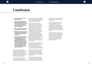 34 35
The Channel Group www.thechannelgroup.org
•	 Regional cities are key for UK
economic growth.
•	 There has been a substantial
move away from London-centric
infrastructure projects. However,
more can be done to prevent
London becoming the UK’s sole
business destination.
•	 Better connectivity between and
within the regions is essential.
•	 Regional growth centres can only
be effective if their infrastructure
needs are met by international
connectivity.
•	 New airport capacity in the South
East is paramount to create
and maintain London’s position
as a leading global business
destination. Gatwick is the only
option for expansion that does
not undermine regional growth.
It can meet the point-to-point
demand and keep the London
economy directly connected to
international markets.
Infrastructure is fundamental for
UK growth, yet investment has
deteriorated over recent decades. The
UK needs to invest £400 billion to
deliver all the infrastructure projects
planned by the UK government to
2020, and much more beyond.
The Channel Group advocates that
support is given to developing a
pattern of regional growth centres that
spread economic benefits throughout
the country. With globally connected
airports, these cities and regions can
secure direct economic growth.
Growth also needs to be spread
within the regions. In the south the
growth has been concentrated around
Heathrow. Other global cities, such
as New York, rely on a dispersed
network of transport. The Channel
Group supports a new runway at
Gatwick which is essential to ensure
competition in London by delivering
more point-to-point capacity. A
new runway at Heathrow will stifle
competition in the long-haul market
and will undo all the positive progress
made since the break up of BAA.
Further expansion is required at either
Birmingham or Stansted, to offer
greater competition and more benefits
for consumers.
The Channel Group urges decisiveness
when discussing improvements to
overland airport links in the UK and
calls for comprehensive plans to
ensure the UK makes the most of the
network effects that HS2 can unlock.
The Channel Group recommends that
the ports in the UK are integrated
more strategically with the regional
infrastructure network, with better
road and rail links making accessibility
more efficient.
Increased rail freight capacity may
come after 2026, with the reduction
in coal transport. This will provide the
opportunity for freight to be moved
Conclusion
from road to rail, increasing efficiency
and reducing the burden on the UK’s
road network.
To meet its potential the UK must
make itself available to the global
economy, which is set to grow
dramatically in the coming decades.
It must develop connections with the
areas of greatest growth, principally
southeast Asia. This can be supported
by internationally connected regional
airports.
Focusing investment in six key city
regions, treating them as inseparable
economic clusters and building better
links between these regions should
be a priority. Without substantial
infrastructure investment, the UK
economy will be unfit to compete in
the globalised market.
 
