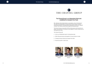 2 3
The Channel Group www.thechannelgroup.org
The Channel Group is an independent think tank
established to champion Free Trade
We collaborate with leading thinkers to promulgate a vision of international
free trade, the breaking down of trade barriers and the ending of internal
protectionist measures. Through rigorous independent research and insightful
comment, The Channel Group informs debate and develops policy.
The Channel Group was founded in 2015 by three partners with experience in
politics, law and finance. The partners came together to create a strong voice for
international free trade.
The Channel Group will:
•	 Serve as an independent expert in international trade;
•	 Work with governments and regulators to remove barriers to trade;
•	 Champion business interests and support free trade;
•	 Educate the public on trade issues.
Toby Illingworth
Partner
Daniel Campbell
Partner
Thomas Dempster
Partner
www.thechannelgroup.org
 
