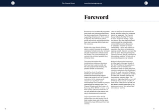 4 5
The Channel Group www.thechannelgroup.org
Businesses have traditionally expanded
more easily and efficiently when there
has been a good level of investment in
supporting infrastructure. From canals
to airports, the methods by which
goods and services are transported has
been key to growing British trade and
the economy.
Britain has a long history of being
able to conduct business by using well
maintained infrastructure, but in recent
decades investment in infrastructure
has slowed. The once pioneering rail
network has not been updated since
Victorian times.
This paper will explore the
infrastructure investment decisions
that have been made recently and
the next projects that will bring the
greatest benefit to businesses.
London has been the primary
beneficiary of investments in
traditional infrastructure projects.
Large-scale projects such as Crossrail,
extensions to the underground
network and significant road
improvements have created an unequal
playing field for regional cities. The
Channel Group would like to see a re-
balancing of the British economy away
from London. This decentralisation is
not only beneficial to the regions, but
also to businesses and consumers.
Large organisations have already
moved many non-key services out of
their London bases and this has been
followed by head offices and front-line
services.
Foreword
Later in 2016, the Government will
decide whether Gatwick or Heathrow
should be expanded. The Channel
Group believes that the UK needs
to move away from having a single
hub airport, and that regional growth
centres should be internationally
connected themselves. Expansion
at Gatwick is essential to ensure
competition. It is the only option for
expansion that does not undermine
regional growth. Gatwick can meet the
point-to-point demand and keep the
London economy directly connected to
international markets. To that end, we
recommend expansion at Gatwick.
Regional infrastructure expansion
is at the heart of stronger growth in
the UK. The Channel Group believes
that the future of infrastructure
investment needs to move away from
London as a business hub. Investment
should be made in a series of regional
growth centres, comprising of clusters
of cities with excellent national and
international transport links. This
pattern of regional growth centres will
distribute the economic benefits of
trade more widely across the UK and
will allow a greater proportion of UK
businesses to enter the national and
international markets.
 