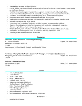 Education
Training
References
Compliant with all OSHA and ISO Standards.
Provide building maintenance; installing conduit, wiring, lighting, transformers, circuit breakers, circuit breaker
panels, fans, and outlets.
Troubleshot manufacturing and inspection test equipment on electronic parts of building facilities.
Constructed and tested electronic circuits and installed point-to-point wire harnesses and connectors.
Tested and repaired electric motors, variable frequency drives, alarms and control systems.
Interpreted electrical and mechanical schematics, blueprints and diagrams.
Diagnosed equipment malfunctions and completed repairs to restore equipment and maintain uptime.
Rebuilt and repaired printed circuit boards.
Implemented vast knowledge of electronics principles to resolve complex electrical problems.
Repaired electrical equipment using hand and power tools and testing and diagnostic equipment.
Maintained up-to-date backups, images and computers.
Performed monthly, semi-annual and annual Preventive Maintenance Checks and Services (PMCS).
Installed and repaired equipment based on mechanical drawings and electrical prints.
Frequently worked overtime, weekends and holidays.
Clayton, OH, United States
Associates Degree: Electronics Engineering Technology
ITT Technical Institute
Electronics Engineering Technology
3.5 GPA
Coursework in DC Electricity, AC Electricity and Electronics Theory
Clayton, OH, United States
Certificate of Completion In Aviation Electronic Technology (Avionics): Aviation Electronics
Montgomery County Joint Vocational School
3.9 GPA
Clayton, Ohio, United States
Diploma: Colllege Preparatory
Northmont High School
3.9 GPA
Fork Truck Instruction
Aerial Platform
NFPF70E Arc Flash
LOTO (Lockout/Tagout)
Electrical Safety Practices
Hazard Communication (HazCom)
Confined Space & Entry Permit System
Lifting Techniques (Back Safety)
Belden Emergency Response
Fire Extinguishers
Personal Protection Equipment (PPE)
Accidental Release Measures & Spill Cleanup Procedures
Available Upon Request
 
