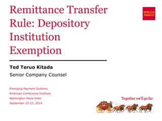 Remittance Transfer Rule: Depository Institution Exemption 
Ted Teruo Kitada 
Senior Company Counsel 
Emerging Payment Systems American Conference Institute Washington Plaza Hotel September 22-23, 2014  