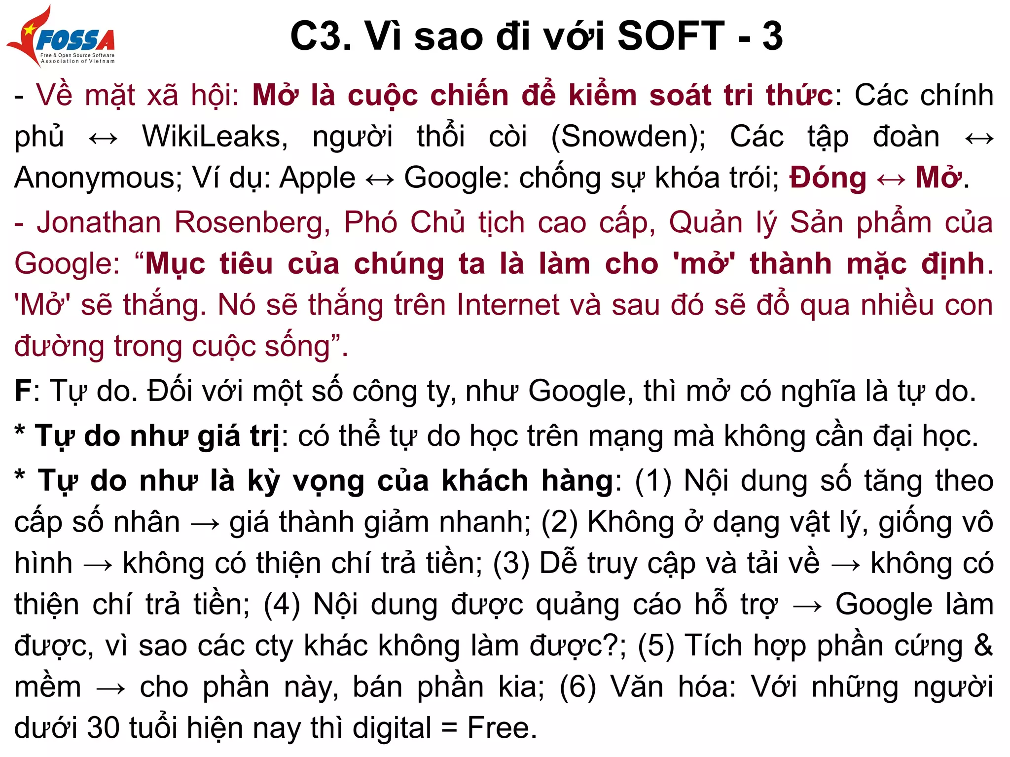 C3. Vì sao đi với SOFT - 3
- Về mặt xã hội: Mở là cuộc chiến để kiểm soát tri thức: Các chính
phủ ↔ WikiLeaks, người thổi còi (Snowden); Các tập đoàn ↔
Anonymous; Ví dụ: Apple ↔ Google: chống sự khóa trói; Đóng ↔ Mở.
- Jonathan Rosenberg, Phó Chủ tịch cao cấp, Quản lý Sản phẩm của
Google: “Mục tiêu của chúng ta là làm cho 'mở' thành mặc định.
'Mở' sẽ thắng. Nó sẽ thắng trên Internet và sau đó sẽ đổ qua nhiều con
đường trong cuộc sống”.
F: Tự do. Đối với một số công ty, như Google, thì mở có nghĩa là tự do.
* Tự do như giá trị: có thể tự do học trên mạng mà không cần đại học.
* Tự do như là kỳ vọng của khách hàng: (1) Nội dung số tăng theo
cấp số nhân → giá thành giảm nhanh; (2) Không ở dạng vật lý, giống vô
hình → không có thiện chí trả tiền; (3) Dễ truy cập và tải về → không có
thiện chí trả tiền; (4) Nội dung được quảng cáo hỗ trợ → Google làm
được, vì sao các cty khác không làm được?; (5) Tích hợp phần cứng &
mềm → cho phần này, bán phần kia; (6) Văn hóa: Với những người
dưới 30 tuổi hiện nay thì digital = Free.
 
