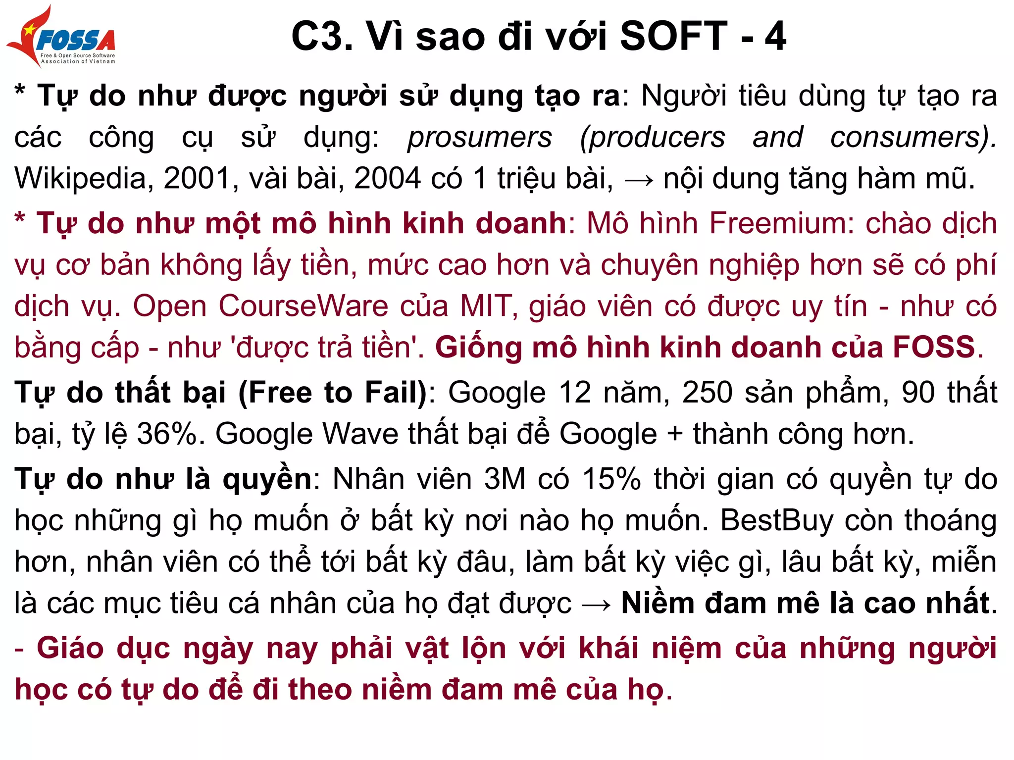 C3. Vì sao đi với SOFT - 4
* Tự do như được người sử dụng tạo ra: Người tiêu dùng tự tạo ra
các công cụ sử dụng: prosumers (producers and consumers).
Wikipedia, 2001, vài bài, 2004 có 1 triệu bài, → nội dung tăng hàm mũ.
* Tự do như một mô hình kinh doanh: Mô hình Freemium: chào dịch
vụ cơ bản không lấy tiền, mức cao hơn và chuyên nghiệp hơn sẽ có phí
dịch vụ. Open CourseWare của MIT, giáo viên có được uy tín - như có
bằng cấp - như 'được trả tiền'. Giống mô hình kinh doanh của FOSS.
Tự do thất bại (Free to Fail): Google 12 năm, 250 sản phẩm, 90 thất
bại, tỷ lệ 36%. Google Wave thất bại để Google + thành công hơn.
Tự do như là quyền: Nhân viên 3M có 15% thời gian có quyền tự do
học những gì họ muốn ở bất kỳ nơi nào họ muốn. BestBuy còn thoáng
hơn, nhân viên có thể tới bất kỳ đâu, làm bất kỳ việc gì, lâu bất kỳ, miễn
là các mục tiêu cá nhân của họ đạt được → Niềm đam mê là cao nhất.
- Giáo dục ngày nay phải vật lộn với khái niệm của những người
học có tự do để đi theo niềm đam mê của họ.
 