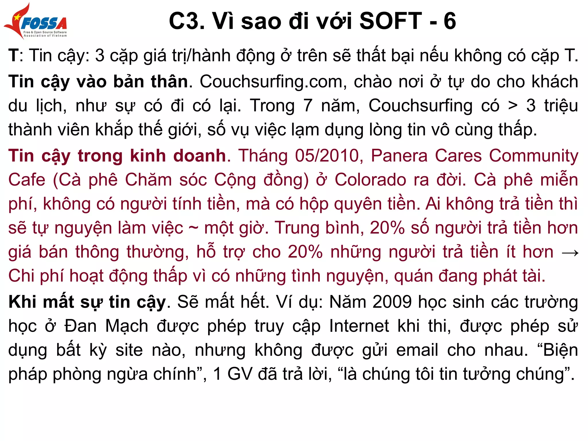 C3. Vì sao đi với SOFT - 6
T: Tin cậy: 3 cặp giá trị/hành động ở trên sẽ thất bại nếu không có cặp T.
Tin cậy vào bản thân. Couchsurfing.com, chào nơi ở tự do cho khách
du lịch, như sự có đi có lại. Trong 7 năm, Couchsurfing có > 3 triệu
thành viên khắp thế giới, số vụ việc lạm dụng lòng tin vô cùng thấp.
Tin cậy trong kinh doanh. Tháng 05/2010, Panera Cares Community
Cafe (Cà phê Chăm sóc Cộng đồng) ở Colorado ra đời. Cà phê miễn
phí, không có người tính tiền, mà có hộp quyên tiền. Ai không trả tiền thì
sẽ tự nguyện làm việc ~ một giờ. Trung bình, 20% số người trả tiền hơn
giá bán thông thường, hỗ trợ cho 20% những người trả tiền ít hơn →
Chi phí hoạt động thấp vì có những tình nguyện, quán đang phát tài.
Khi mất sự tin cậy. Sẽ mất hết. Ví dụ: Năm 2009 học sinh các trường
học ở Đan Mạch được phép truy cập Internet khi thi, được phép sử
dụng bất kỳ site nào, nhưng không được gửi email cho nhau. “Biện
pháp phòng ngừa chính”, 1 GV đã trả lời, “là chúng tôi tin tưởng chúng”.
 