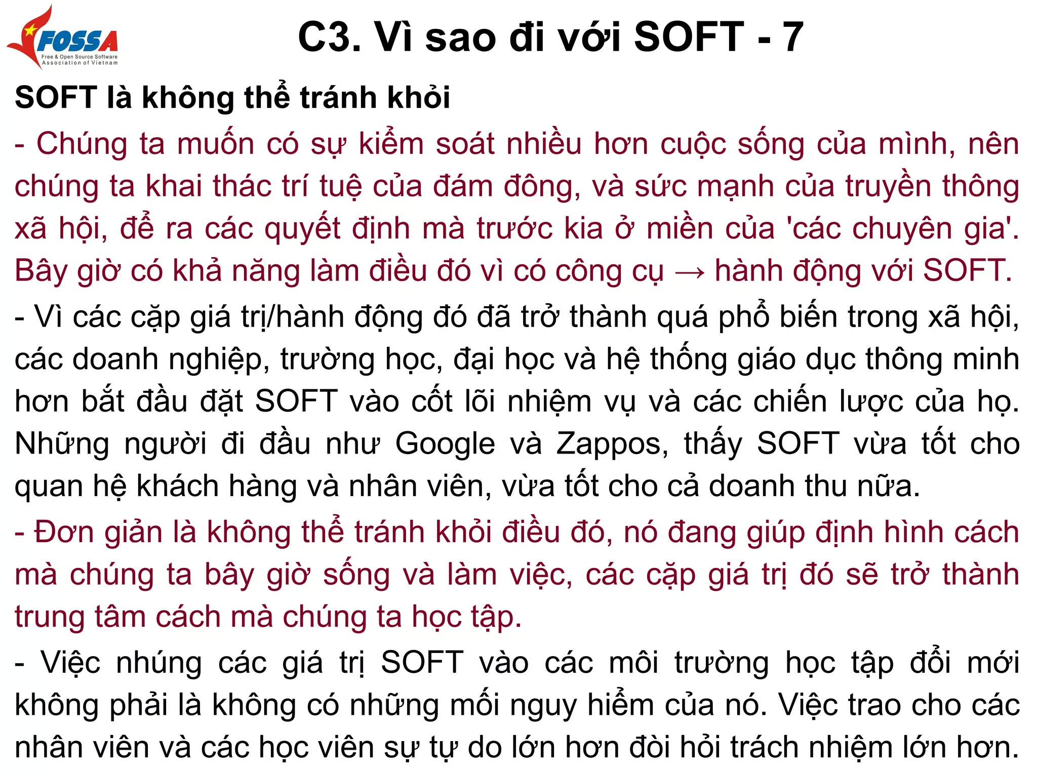 C3. Vì sao đi với SOFT - 7
SOFT là không thể tránh khỏi
- Chúng ta muốn có sự kiểm soát nhiều hơn cuộc sống của mình, nên
chúng ta khai thác trí tuệ của đám đông, và sức mạnh của truyền thông
xã hội, để ra các quyết định mà trước kia ở miền của 'các chuyên gia'.
Bây giờ có khả năng làm điều đó vì có công cụ → hành động với SOFT.
- Vì các cặp giá trị/hành động đó đã trở thành quá phổ biến trong xã hội,
các doanh nghiệp, trường học, đại học và hệ thống giáo dục thông minh
hơn bắt đầu đặt SOFT vào cốt lõi nhiệm vụ và các chiến lược của họ.
Những người đi đầu như Google và Zappos, thấy SOFT vừa tốt cho
quan hệ khách hàng và nhân viên, vừa tốt cho cả doanh thu nữa.
- Đơn giản là không thể tránh khỏi điều đó, nó đang giúp định hình cách
mà chúng ta bây giờ sống và làm việc, các cặp giá trị đó sẽ trở thành
trung tâm cách mà chúng ta học tập.
- Việc nhúng các giá trị SOFT vào các môi trường học tập đổi mới
không phải là không có những mối nguy hiểm của nó. Việc trao cho các
nhân viên và các học viên sự tự do lớn hơn đòi hỏi trách nhiệm lớn hơn.
 