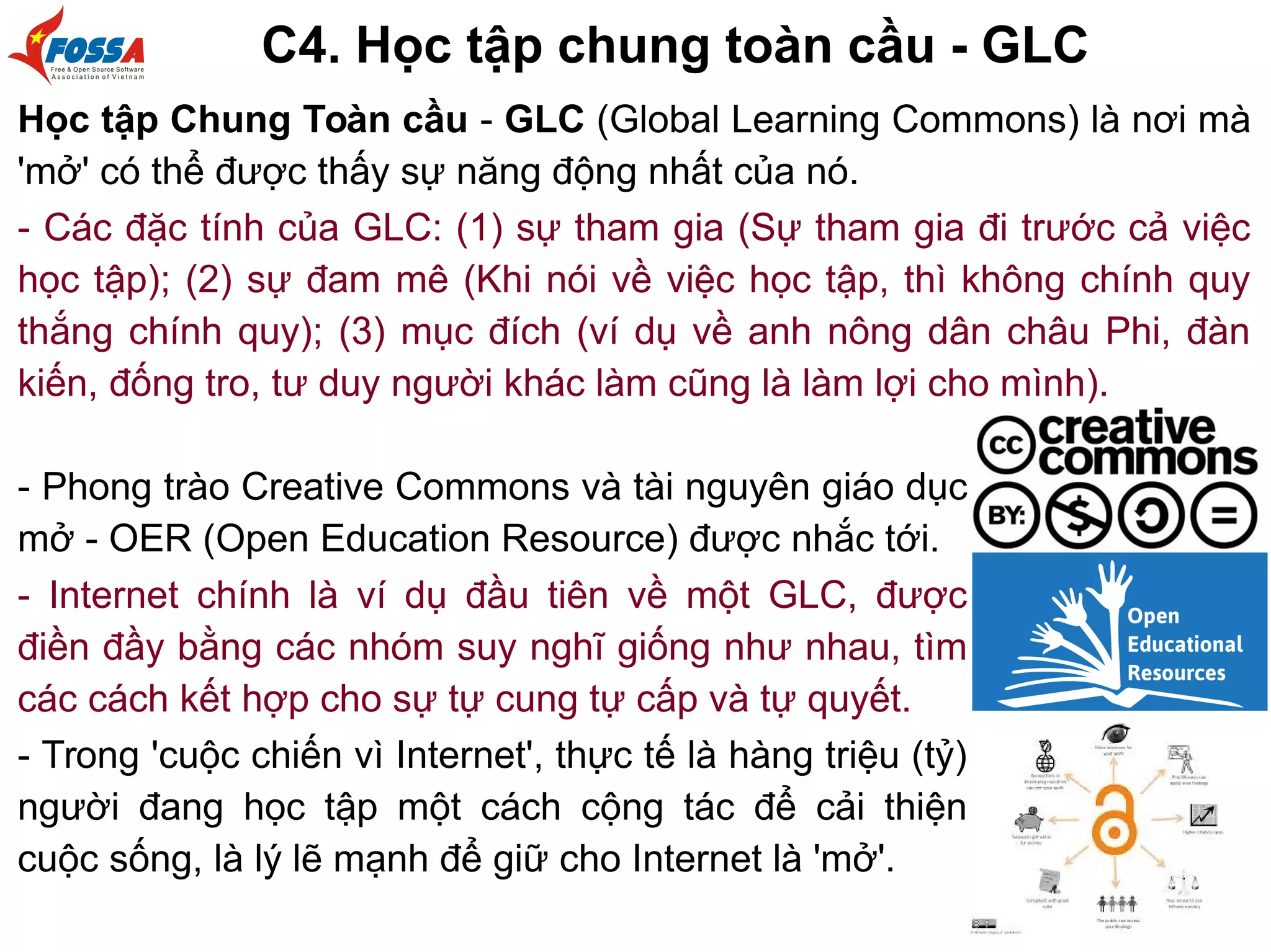 C4. Học tập chung toàn cầu - GLC
Học tập Chung Toàn cầu - GLC (Global Learning Commons) là nơi mà
'mở' có thể được thấy sự năng động nhất của nó.
- Các đặc tính của GLC: (1) sự tham gia (Sự tham gia đi trước cả việc
học tập); (2) sự đam mê (Khi nói về việc học tập, thì không chính quy
thắng chính quy); (3) mục đích (ví dụ về anh nông dân châu Phi, đàn
kiến, đống tro, tư duy người khác làm cũng là làm lợi cho mình).
- Phong trào Creative Commons và tài nguyên giáo dục
mở - OER (Open Education Resource) được nhắc tới.
- Internet chính là ví dụ đầu tiên về một GLC, được
điền đầy bằng các nhóm suy nghĩ giống như nhau, tìm
các cách kết hợp cho sự tự cung tự cấp và tự quyết.
- Trong 'cuộc chiến vì Internet', thực tế là hàng triệu (tỷ)
người đang học tập một cách cộng tác để cải thiện
cuộc sống, là lý lẽ mạnh để giữ cho Internet là 'mở'.
 