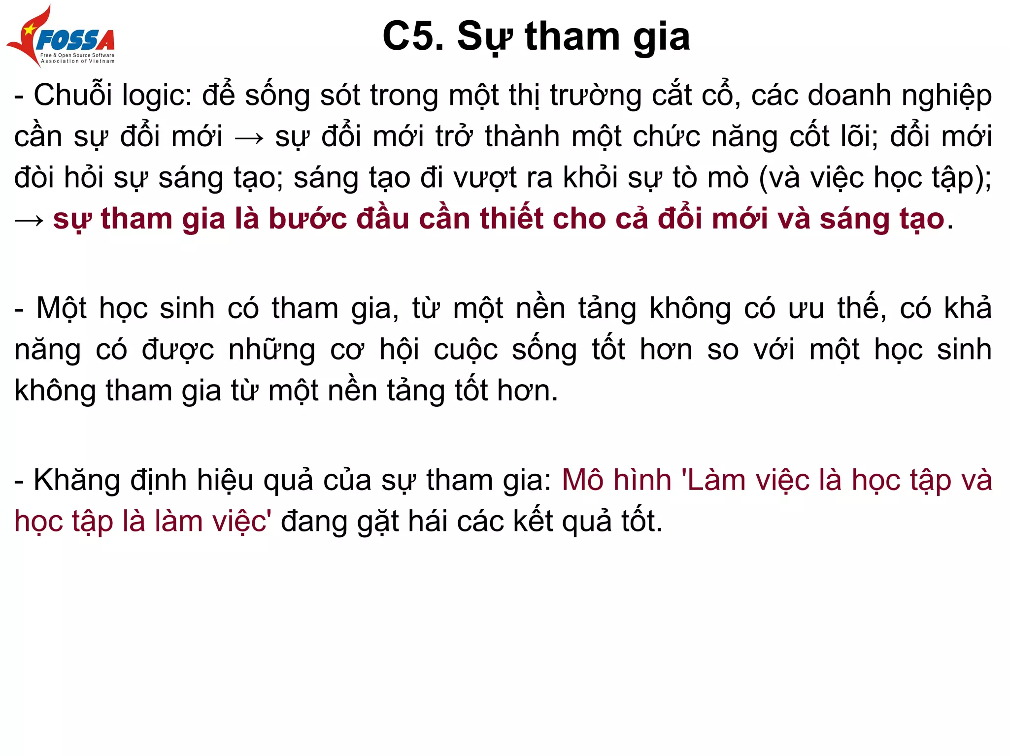 C5. Sự tham gia
- Chuỗi logic: để sống sót trong một thị trường cắt cổ, các doanh nghiệp
cần sự đổi mới → sự đổi mới trở thành một chức năng cốt lõi; đổi mới
đòi hỏi sự sáng tạo; sáng tạo đi vượt ra khỏi sự tò mò (và việc học tập);
→ sự tham gia là bước đầu cần thiết cho cả đổi mới và sáng tạo.
- Một học sinh có tham gia, từ một nền tảng không có ưu thế, có khả
năng có được những cơ hội cuộc sống tốt hơn so với một học sinh
không tham gia từ một nền tảng tốt hơn.
- Khăng định hiệu quả của sự tham gia: Mô hình 'Làm việc là học tập và
học tập là làm việc' đang gặt hái các kết quả tốt.
 