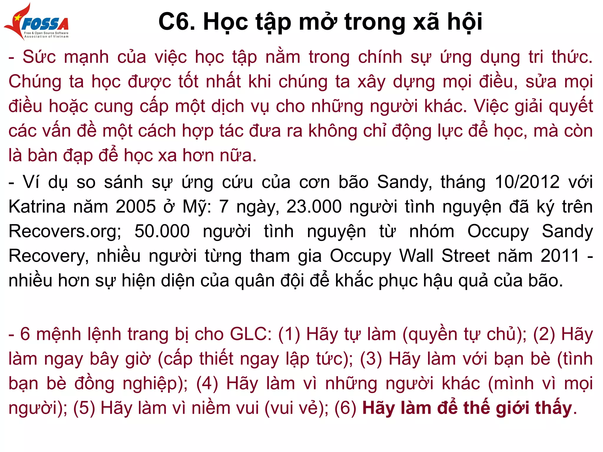 C6. Học tập mở trong xã hội
- Sức mạnh của việc học tập nằm trong chính sự ứng dụng tri thức.
Chúng ta học được tốt nhất khi chúng ta xây dựng mọi điều, sửa mọi
điều hoặc cung cấp một dịch vụ cho những người khác. Việc giải quyết
các vấn đề một cách hợp tác đưa ra không chỉ động lực để học, mà còn
là bàn đạp để học xa hơn nữa.
- Ví dụ so sánh sự ứng cứu của cơn bão Sandy, tháng 10/2012 với
Katrina năm 2005 ở Mỹ: 7 ngày, 23.000 người tình nguyện đã ký trên
Recovers.org; 50.000 người tình nguyện từ nhóm Occupy Sandy
Recovery, nhiều người từng tham gia Occupy Wall Street năm 2011 -
nhiều hơn sự hiện diện của quân đội để khắc phục hậu quả của bão.
- 6 mệnh lệnh trang bị cho GLC: (1) Hãy tự làm (quyền tự chủ); (2) Hãy
làm ngay bây giờ (cấp thiết ngay lập tức); (3) Hãy làm với bạn bè (tình
bạn bè đồng nghiệp); (4) Hãy làm vì những người khác (mình vì mọi
người); (5) Hãy làm vì niềm vui (vui vẻ); (6) Hãy làm để thế giới thấy.
 