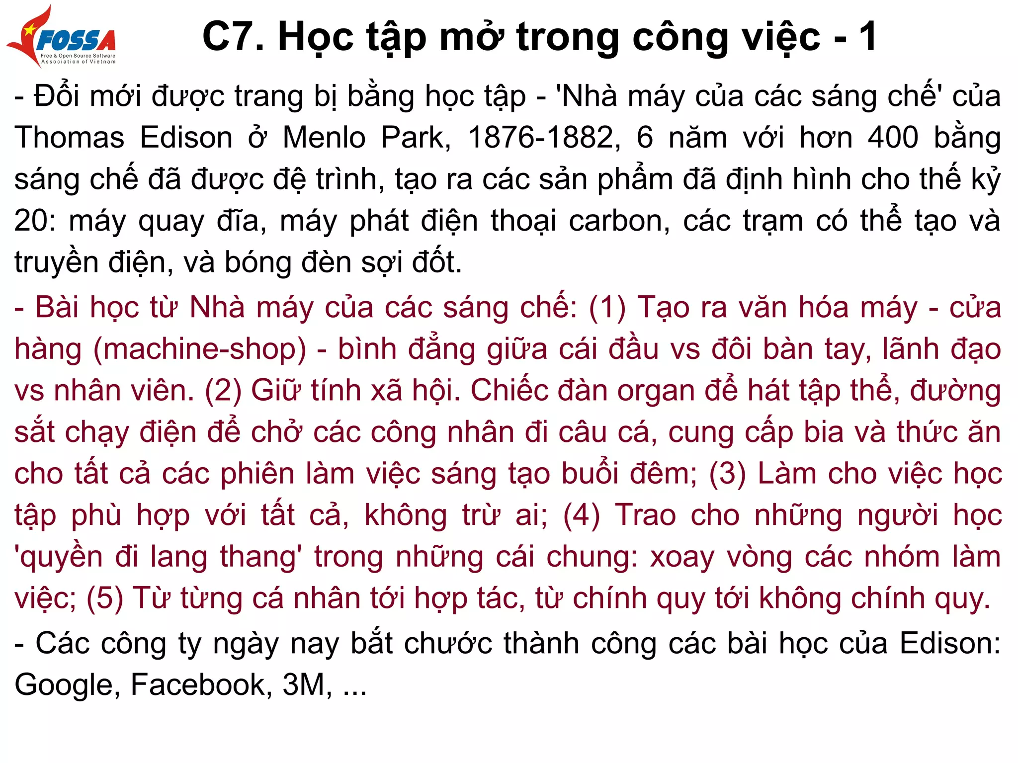 C7. Học tập mở trong công việc - 1
- Đổi mới được trang bị bằng học tập - 'Nhà máy của các sáng chế' của
Thomas Edison ở Menlo Park, 1876-1882, 6 năm với hơn 400 bằng
sáng chế đã được đệ trình, tạo ra các sản phẩm đã định hình cho thế kỷ
20: máy quay đĩa, máy phát điện thoại carbon, các trạm có thể tạo và
truyền điện, và bóng đèn sợi đốt.
- Bài học từ Nhà máy của các sáng chế: (1) Tạo ra văn hóa máy - cửa
hàng (machine-shop) - bình đẳng giữa cái đầu vs đôi bàn tay, lãnh đạo
vs nhân viên. (2) Giữ tính xã hội. Chiếc đàn organ để hát tập thể, đường
sắt chạy điện để chở các công nhân đi câu cá, cung cấp bia và thức ăn
cho tất cả các phiên làm việc sáng tạo buổi đêm; (3) Làm cho việc học
tập phù hợp với tất cả, không trừ ai; (4) Trao cho những người học
'quyền đi lang thang' trong những cái chung: xoay vòng các nhóm làm
việc; (5) Từ từng cá nhân tới hợp tác, từ chính quy tới không chính quy.
- Các công ty ngày nay bắt chước thành công các bài học của Edison:
Google, Facebook, 3M, ...
 