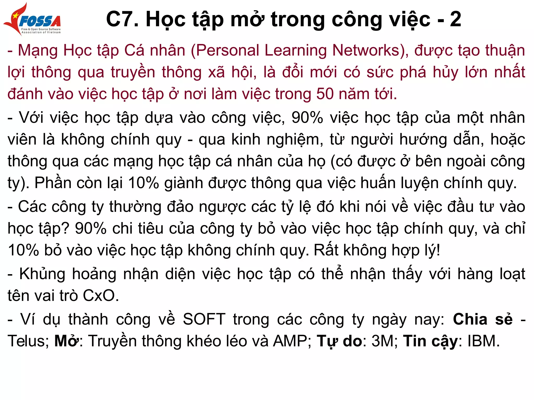 C7. Học tập mở trong công việc - 2
- Mạng Học tập Cá nhân (Personal Learning Networks), được tạo thuận
lợi thông qua truyền thông xã hội, là đổi mới có sức phá hủy lớn nhất
đánh vào việc học tập ở nơi làm việc trong 50 năm tới.
- Với việc học tập dựa vào công việc, 90% việc học tập của một nhân
viên là không chính quy - qua kinh nghiệm, từ người hướng dẫn, hoặc
thông qua các mạng học tập cá nhân của họ (có được ở bên ngoài công
ty). Phần còn lại 10% giành được thông qua việc huấn luyện chính quy.
- Các công ty thường đảo ngược các tỷ lệ đó khi nói về việc đầu tư vào
học tập? 90% chi tiêu của công ty bỏ vào việc học tập chính quy, và chỉ
10% bỏ vào việc học tập không chính quy. Rất không hợp lý!
- Khủng hoảng nhận diện việc học tập có thể nhận thấy với hàng loạt
tên vai trò CxO.
- Ví dụ thành công về SOFT trong các công ty ngày nay: Chia sẻ -
Telus; Mở: Truyền thông khéo léo và AMP; Tự do: 3M; Tin cậy: IBM.
 