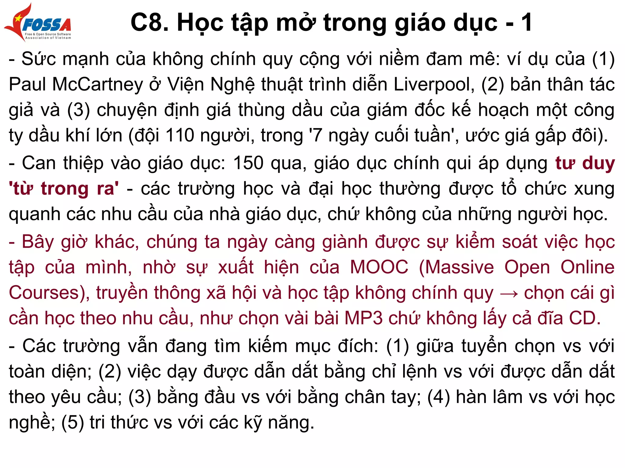 C8. Học tập mở trong giáo dục - 1
- Sức mạnh của không chính quy cộng với niềm đam mê: ví dụ của (1)
Paul McCartney ở Viện Nghệ thuật trình diễn Liverpool, (2) bản thân tác
giả và (3) chuyện định giá thùng dầu của giám đốc kế hoạch một công
ty dầu khí lớn (đội 110 người, trong '7 ngày cuối tuần', ước giá gấp đôi).
- Can thiệp vào giáo dục: 150 qua, giáo dục chính qui áp dụng tư duy
'từ trong ra' - các trường học và đại học thường được tổ chức xung
quanh các nhu cầu của nhà giáo dục, chứ không của những người học.
- Bây giờ khác, chúng ta ngày càng giành được sự kiểm soát việc học
tập của mình, nhờ sự xuất hiện của MOOC (Massive Open Online
Courses), truyền thông xã hội và học tập không chính quy → chọn cái gì
cần học theo nhu cầu, như chọn vài bài MP3 chứ không lấy cả đĩa CD.
- Các trường vẫn đang tìm kiếm mục đích: (1) giữa tuyển chọn vs với
toàn diện; (2) việc dạy được dẫn dắt bằng chỉ lệnh vs với được dẫn dắt
theo yêu cầu; (3) bằng đầu vs với bằng chân tay; (4) hàn lâm vs với học
nghề; (5) tri thức vs với các kỹ năng.
 