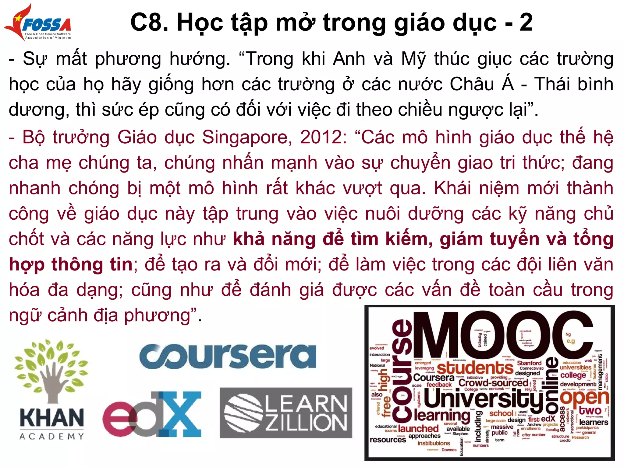 C8. Học tập mở trong giáo dục - 2
- Sự mất phương hướng. “Trong khi Anh và Mỹ thúc giục các trường
học của họ hãy giống hơn các trường ở các nước Châu Á - Thái bình
dương, thì sức ép cũng có đối với việc đi theo chiều ngược lại”.
- Bộ trưởng Giáo dục Singapore, 2012: “Các mô hình giáo dục thế hệ
cha mẹ chúng ta, chúng nhấn mạnh vào sự chuyển giao tri thức; đang
nhanh chóng bị một mô hình rất khác vượt qua. Khái niệm mới thành
công về giáo dục này tập trung vào việc nuôi dưỡng các kỹ năng chủ
chốt và các năng lực như khả năng để tìm kiếm, giám tuyển và tổng
hợp thông tin; để tạo ra và đổi mới; để làm việc trong các đội liên văn
hóa đa dạng; cũng như để đánh giá được các vấn đề toàn cầu trong
ngữ cảnh địa phương”.
 