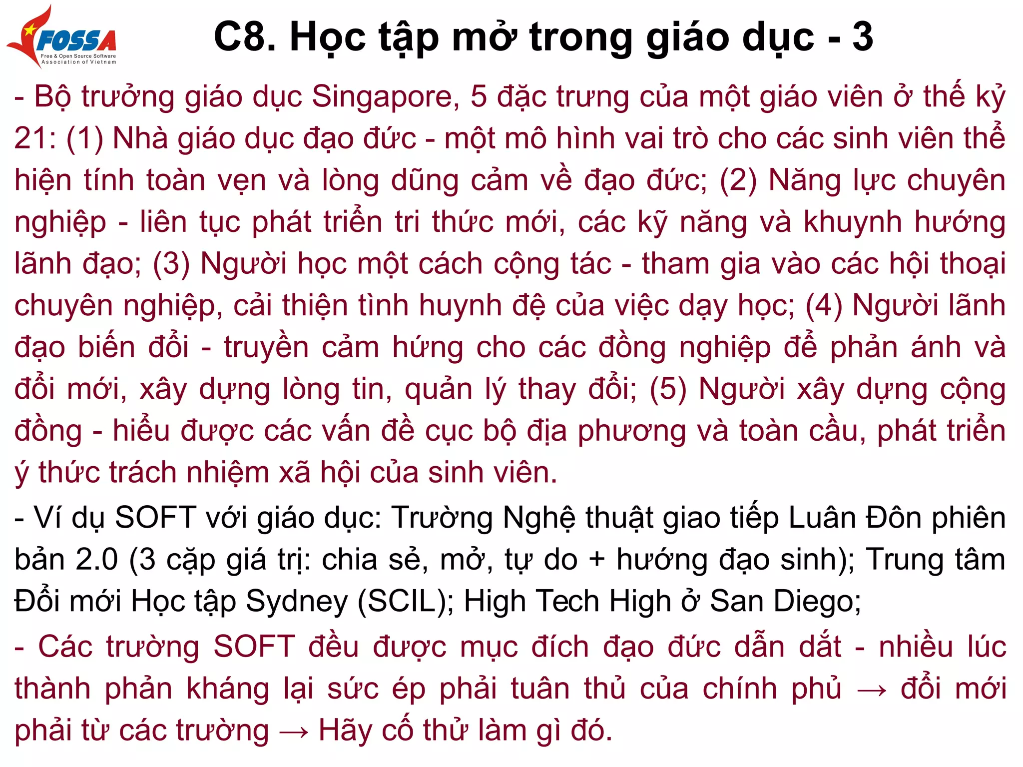 C8. Học tập mở trong giáo dục - 3
- Bộ trưởng giáo dục Singapore, 5 đặc trưng của một giáo viên ở thế kỷ
21: (1) Nhà giáo dục đạo đức - một mô hình vai trò cho các sinh viên thể
hiện tính toàn vẹn và lòng dũng cảm về đạo đức; (2) Năng lực chuyên
nghiệp - liên tục phát triển tri thức mới, các kỹ năng và khuynh hướng
lãnh đạo; (3) Người học một cách cộng tác - tham gia vào các hội thoại
chuyên nghiệp, cải thiện tình huynh đệ của việc dạy học; (4) Người lãnh
đạo biến đổi - truyền cảm hứng cho các đồng nghiệp để phản ánh và
đổi mới, xây dựng lòng tin, quản lý thay đổi; (5) Người xây dựng cộng
đồng - hiểu được các vấn đề cục bộ địa phương và toàn cầu, phát triển
ý thức trách nhiệm xã hội của sinh viên.
- Ví dụ SOFT với giáo dục: Trường Nghệ thuật giao tiếp Luân Đôn phiên
bản 2.0 (3 cặp giá trị: chia sẻ, mở, tự do + hướng đạo sinh); Trung tâm
Đổi mới Học tập Sydney (SCIL); High Tech High ở San Diego;
- Các trường SOFT đều được mục đích đạo đức dẫn dắt - nhiều lúc
thành phản kháng lại sức ép phải tuân thủ của chính phủ → đổi mới
phải từ các trường → Hãy cố thử làm gì đó.
 