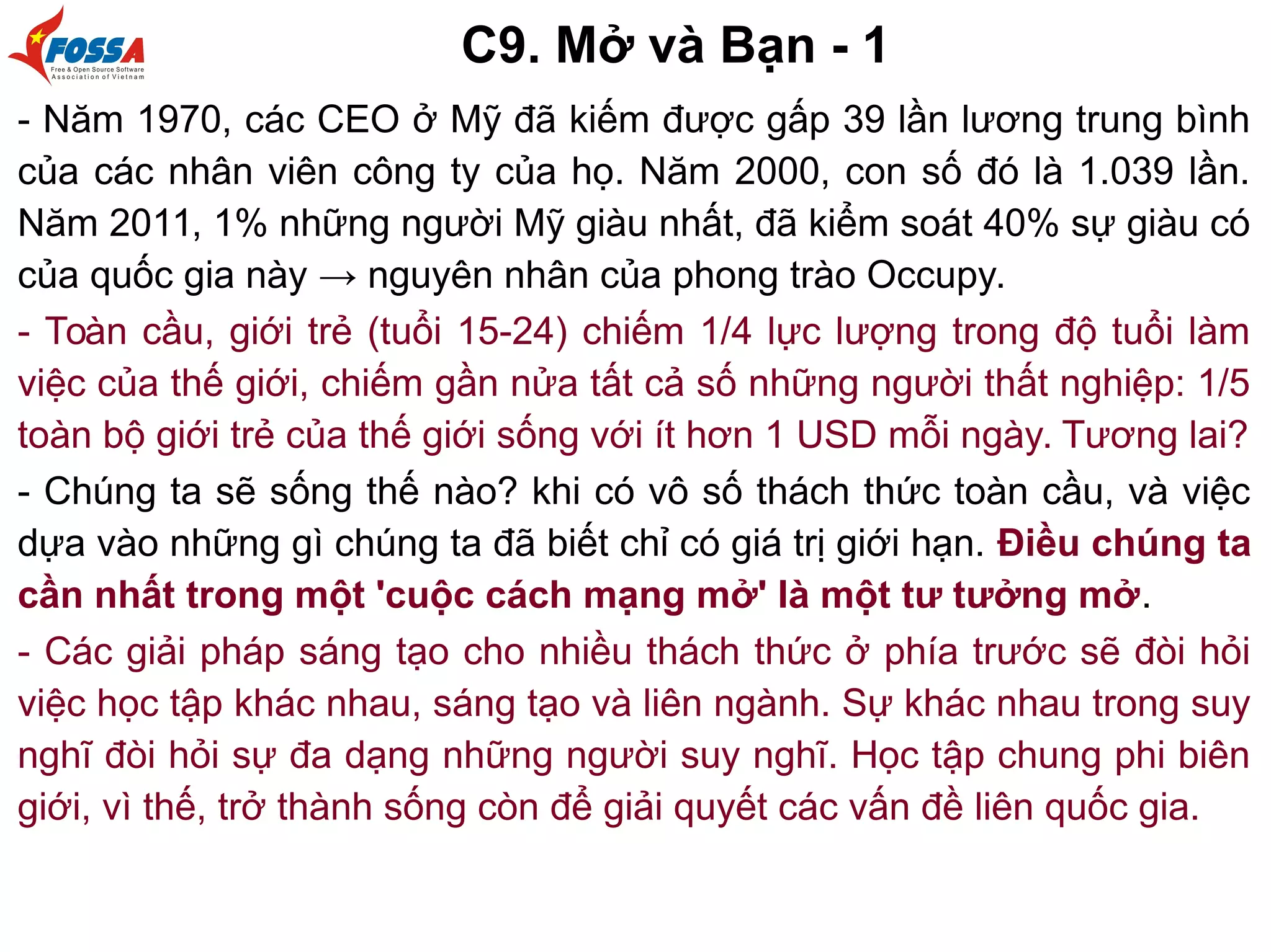 C9. Mở và Bạn - 1
- Năm 1970, các CEO ở Mỹ đã kiếm được gấp 39 lần lương trung bình
của các nhân viên công ty của họ. Năm 2000, con số đó là 1.039 lần.
Năm 2011, 1% những người Mỹ giàu nhất, đã kiểm soát 40% sự giàu có
của quốc gia này → nguyên nhân của phong trào Occupy.
- Toàn cầu, giới trẻ (tuổi 15-24) chiếm 1/4 lực lượng trong độ tuổi làm
việc của thế giới, chiếm gần nửa tất cả số những người thất nghiệp: 1/5
toàn bộ giới trẻ của thế giới sống với ít hơn 1 USD mỗi ngày. Tương lai?
- Chúng ta sẽ sống thế nào? khi có vô số thách thức toàn cầu, và việc
dựa vào những gì chúng ta đã biết chỉ có giá trị giới hạn. Điều chúng ta
cần nhất trong một 'cuộc cách mạng mở' là một tư tưởng mở.
- Các giải pháp sáng tạo cho nhiều thách thức ở phía trước sẽ đòi hỏi
việc học tập khác nhau, sáng tạo và liên ngành. Sự khác nhau trong suy
nghĩ đòi hỏi sự đa dạng những người suy nghĩ. Học tập chung phi biên
giới, vì thế, trở thành sống còn để giải quyết các vấn đề liên quốc gia.
 