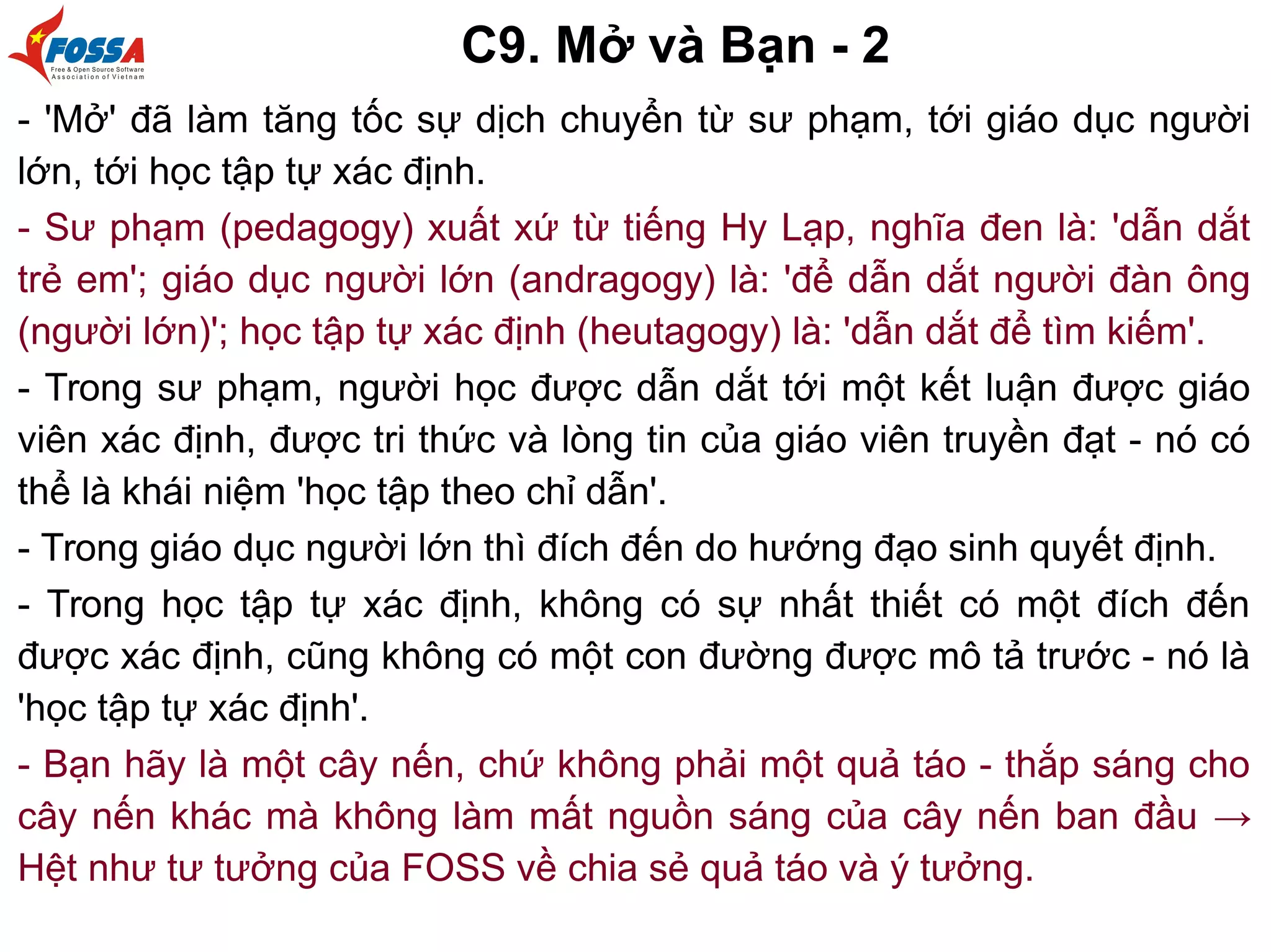 C9. Mở và Bạn - 2
- 'Mở' đã làm tăng tốc sự dịch chuyển từ sư phạm, tới giáo dục người
lớn, tới học tập tự xác định.
- Sư phạm (pedagogy) xuất xứ từ tiếng Hy Lạp, nghĩa đen là: 'dẫn dắt
trẻ em'; giáo dục người lớn (andragogy) là: 'để dẫn dắt người đàn ông
(người lớn)'; học tập tự xác định (heutagogy) là: 'dẫn dắt để tìm kiếm'.
- Trong sư phạm, người học được dẫn dắt tới một kết luận được giáo
viên xác định, được tri thức và lòng tin của giáo viên truyền đạt - nó có
thể là khái niệm 'học tập theo chỉ dẫn'.
- Trong giáo dục người lớn thì đích đến do hướng đạo sinh quyết định.
- Trong học tập tự xác định, không có sự nhất thiết có một đích đến
được xác định, cũng không có một con đường được mô tả trước - nó là
'học tập tự xác định'.
- Bạn hãy là một cây nến, chứ không phải một quả táo - thắp sáng cho
cây nến khác mà không làm mất nguồn sáng của cây nến ban đầu →
Hệt như tư tưởng của FOSS về chia sẻ quả táo và ý tưởng.
 