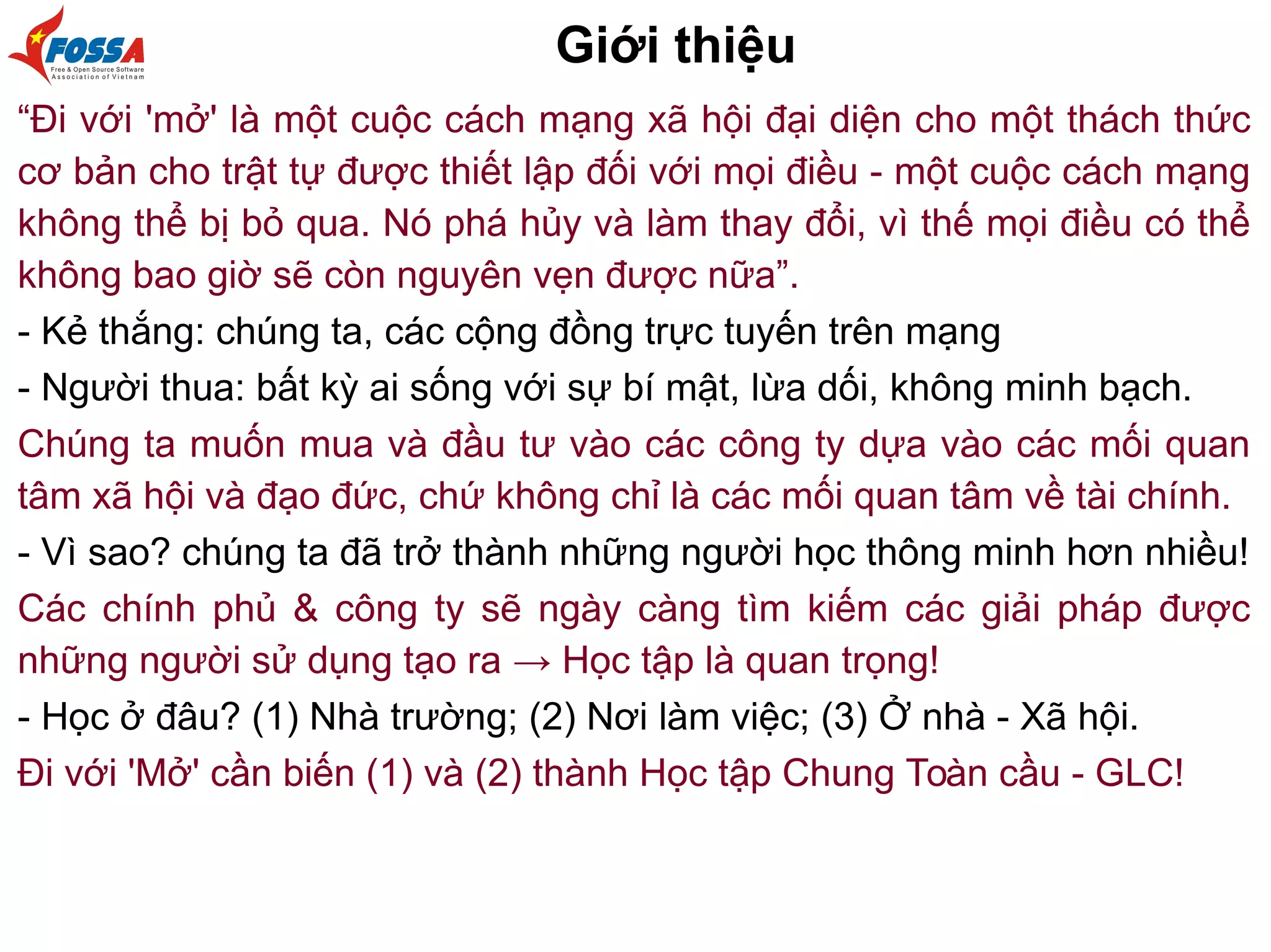 Giới thiệu
“Đi với 'mở' là một cuộc cách mạng xã hội đại diện cho một thách thức
cơ bản cho trật tự được thiết lập đối với mọi điều - một cuộc cách mạng
không thể bị bỏ qua. Nó phá hủy và làm thay đổi, vì thế mọi điều có thể
không bao giờ sẽ còn nguyên vẹn được nữa”.
- Kẻ thắng: chúng ta, các cộng đồng trực tuyến trên mạng
- Người thua: bất kỳ ai sống với sự bí mật, lừa dối, không minh bạch.
Chúng ta muốn mua và đầu tư vào các công ty dựa vào các mối quan
tâm xã hội và đạo đức, chứ không chỉ là các mối quan tâm về tài chính.
- Vì sao? chúng ta đã trở thành những người học thông minh hơn nhiều!
Các chính phủ & công ty sẽ ngày càng tìm kiếm các giải pháp được
những người sử dụng tạo ra → Học tập là quan trọng!
- Học ở đâu? (1) Nhà trường; (2) Nơi làm việc; (3) Ở nhà - Xã hội.
Đi với 'Mở' cần biến (1) và (2) thành Học tập Chung Toàn cầu - GLC!
 