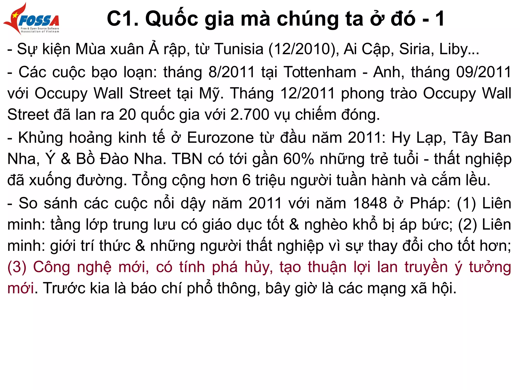 C1. Quốc gia mà chúng ta ở đó - 1
- Sự kiện Mùa xuân Ả rập, từ Tunisia (12/2010), Ai Cập, Siria, Liby...
- Các cuộc bạo loạn: tháng 8/2011 tại Tottenham - Anh, tháng 09/2011
với Occupy Wall Street tại Mỹ. Tháng 12/2011 phong trào Occupy Wall
Street đã lan ra 20 quốc gia với 2.700 vụ chiếm đóng.
- Khủng hoảng kinh tế ở Eurozone từ đầu năm 2011: Hy Lạp, Tây Ban
Nha, Ý & Bồ Đào Nha. TBN có tới gần 60% những trẻ tuổi - thất nghiệp
đã xuống đường. Tổng cộng hơn 6 triệu người tuần hành và cắm lều.
- So sánh các cuộc nổi dậy năm 2011 với năm 1848 ở Pháp: (1) Liên
minh: tầng lớp trung lưu có giáo dục tốt & nghèo khổ bị áp bức; (2) Liên
minh: giới trí thức & những người thất nghiệp vì sự thay đổi cho tốt hơn;
(3) Công nghệ mới, có tính phá hủy, tạo thuận lợi lan truyền ý tưởng
mới. Trước kia là báo chí phổ thông, bây giờ là các mạng xã hội.
 