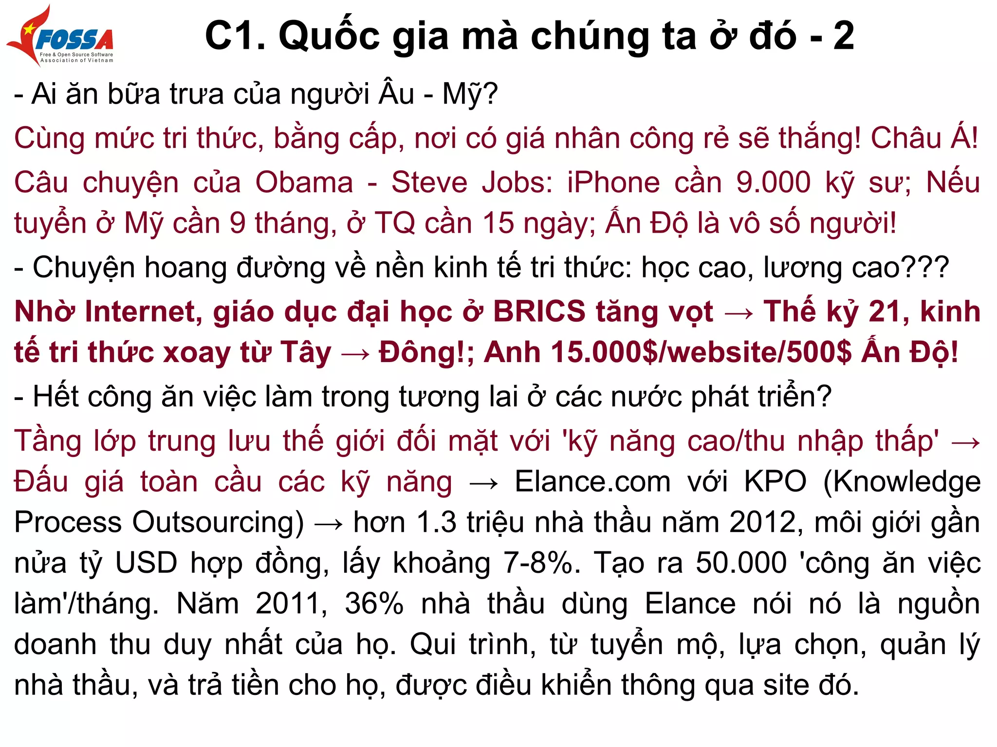 C1. Quốc gia mà chúng ta ở đó - 2
- Ai ăn bữa trưa của người Âu - Mỹ?
Cùng mức tri thức, bằng cấp, nơi có giá nhân công rẻ sẽ thắng! Châu Á!
Câu chuyện của Obama - Steve Jobs: iPhone cần 9.000 kỹ sư; Nếu
tuyển ở Mỹ cần 9 tháng, ở TQ cần 15 ngày; Ấn Độ là vô số người!
- Chuyện hoang đường về nền kinh tế tri thức: học cao, lương cao???
Nhờ Internet, giáo dục đại học ở BRICS tăng vọt → Thế kỷ 21, kinh
tế tri thức xoay từ Tây → Đông!; Anh 15.000$/website/500$ Ấn Độ!
- Hết công ăn việc làm trong tương lai ở các nước phát triển?
Tầng lớp trung lưu thế giới đối mặt với 'kỹ năng cao/thu nhập thấp' →
Đấu giá toàn cầu các kỹ năng → Elance.com với KPO (Knowledge
Process Outsourcing) → hơn 1.3 triệu nhà thầu năm 2012, môi giới gần
nửa tỷ USD hợp đồng, lấy khoảng 7-8%. Tạo ra 50.000 'công ăn việc
làm'/tháng. Năm 2011, 36% nhà thầu dùng Elance nói nó là nguồn
doanh thu duy nhất của họ. Qui trình, từ tuyển mộ, lựa chọn, quản lý
nhà thầu, và trả tiền cho họ, được điều khiển thông qua site đó.
 
