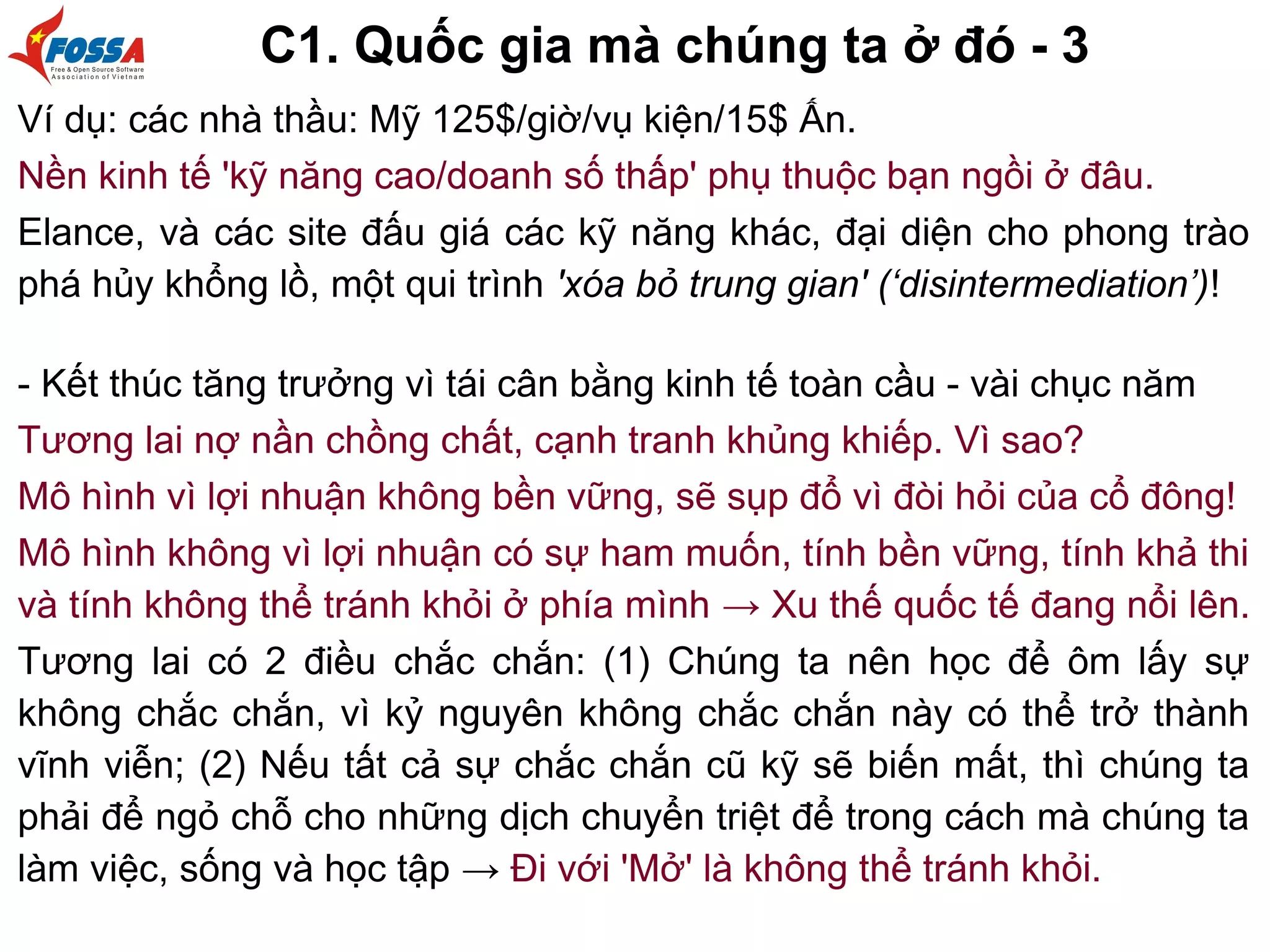 C1. Quốc gia mà chúng ta ở đó - 3
Ví dụ: các nhà thầu: Mỹ 125$/giờ/vụ kiện/15$ Ấn.
Nền kinh tế 'kỹ năng cao/doanh số thấp' phụ thuộc bạn ngồi ở đâu.
Elance, và các site đấu giá các kỹ năng khác, đại diện cho phong trào
phá hủy khổng lồ, một qui trình 'xóa bỏ trung gian' (‘disintermediation’)!
- Kết thúc tăng trưởng vì tái cân bằng kinh tế toàn cầu - vài chục năm
Tương lai nợ nần chồng chất, cạnh tranh khủng khiếp. Vì sao?
Mô hình vì lợi nhuận không bền vững, sẽ sụp đổ vì đòi hỏi của cổ đông!
Mô hình không vì lợi nhuận có sự ham muốn, tính bền vững, tính khả thi
và tính không thể tránh khỏi ở phía mình → Xu thế quốc tế đang nổi lên.
Tương lai có 2 điều chắc chắn: (1) Chúng ta nên học để ôm lấy sự
không chắc chắn, vì kỷ nguyên không chắc chắn này có thể trở thành
vĩnh viễn; (2) Nếu tất cả sự chắc chắn cũ kỹ sẽ biến mất, thì chúng ta
phải để ngỏ chỗ cho những dịch chuyển triệt để trong cách mà chúng ta
làm việc, sống và học tập → Đi với 'Mở' là không thể tránh khỏi.
 