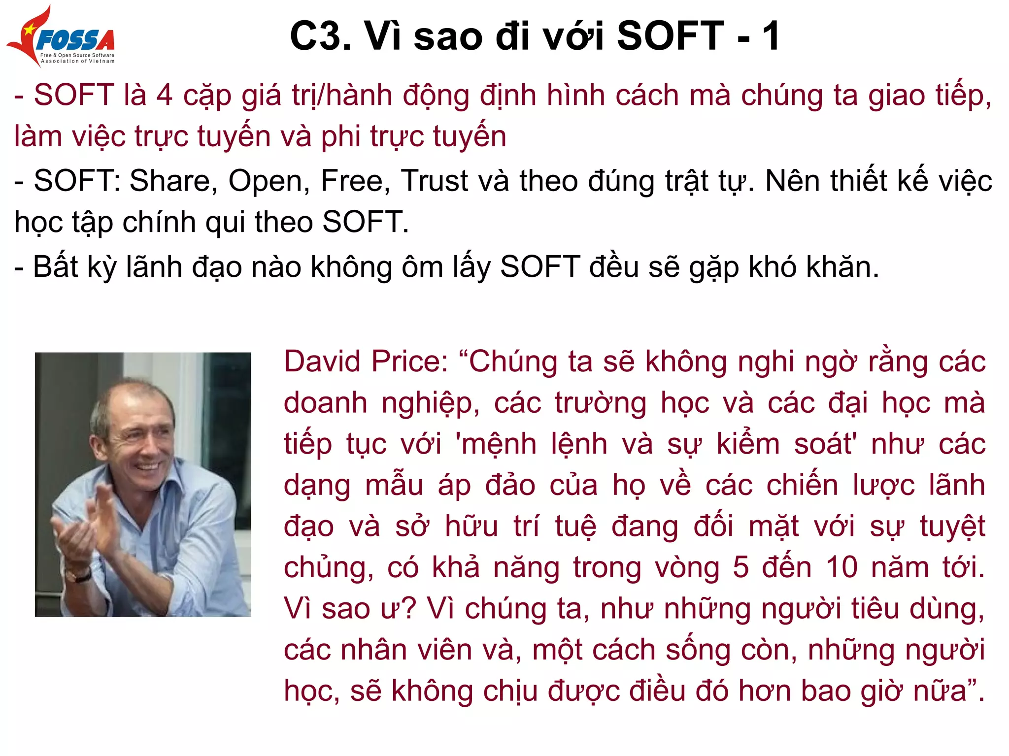 C3. Vì sao đi với SOFT - 1
- SOFT là 4 cặp giá trị/hành động định hình cách mà chúng ta giao tiếp,
làm việc trực tuyến và phi trực tuyến
- SOFT: Share, Open, Free, Trust và theo đúng trật tự. Nên thiết kế việc
học tập chính qui theo SOFT.
- Bất kỳ lãnh đạo nào không ôm lấy SOFT đều sẽ gặp khó khăn.
David Price: “Chúng ta sẽ không nghi ngờ rằng các
doanh nghiệp, các trường học và các đại học mà
tiếp tục với 'mệnh lệnh và sự kiểm soát' như các
dạng mẫu áp đảo của họ về các chiến lược lãnh
đạo và sở hữu trí tuệ đang đối mặt với sự tuyệt
chủng, có khả năng trong vòng 5 đến 10 năm tới.
Vì sao ư? Vì chúng ta, như những người tiêu dùng,
các nhân viên và, một cách sống còn, những người
học, sẽ không chịu được điều đó hơn bao giờ nữa”.
 