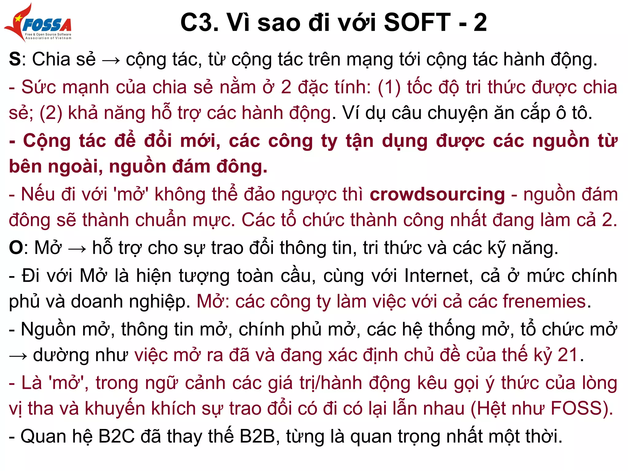 C3. Vì sao đi với SOFT - 2
S: Chia sẻ → cộng tác, từ cộng tác trên mạng tới cộng tác hành động.
- Sức mạnh của chia sẻ nằm ở 2 đặc tính: (1) tốc độ tri thức được chia
sẻ; (2) khả năng hỗ trợ các hành động. Ví dụ câu chuyện ăn cắp ô tô.
- Cộng tác để đổi mới, các công ty tận dụng được các nguồn từ
bên ngoài, nguồn đám đông.
- Nếu đi với 'mở' không thể đảo ngược thì crowdsourcing - nguồn đám
đông sẽ thành chuẩn mực. Các tổ chức thành công nhất đang làm cả 2.
O: Mở → hỗ trợ cho sự trao đổi thông tin, tri thức và các kỹ năng.
- Đi với Mở là hiện tượng toàn cầu, cùng với Internet, cả ở mức chính
phủ và doanh nghiệp. Mở: các công ty làm việc với cả các frenemies.
- Nguồn mở, thông tin mở, chính phủ mở, các hệ thống mở, tổ chức mở
→ dường như việc mở ra đã và đang xác định chủ đề của thế kỷ 21.
- Là 'mở', trong ngữ cảnh các giá trị/hành động kêu gọi ý thức của lòng
vị tha và khuyến khích sự trao đổi có đi có lại lẫn nhau (Hệt như FOSS).
- Quan hệ B2C đã thay thế B2B, từng là quan trọng nhất một thời.
 