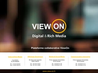 Plateforme collaborative ViewOn Video & Rich Media 3 rue Danton  92 240 Malakoff Tél. : 01 46 73 95 00 Fax : 01 46 73 95 19 Affichage Dynamique 99 chemin des huguenots  26000 Valence Tél. : 04 75 81 35 00 Fax : 04 75 81 38 66 Mobile & Social Media 73 bis, boulevard d’Armentières  59100 Roubaix Tél. : 03 20 87 41 30 Fax : 03 20 86 15 16 Communication interactive 73 bis, boulevard d’Armentières  59100 Roubaix Tél. : 03 20 87 41 41 Fax : 03 20 86 15 16 www.view-on.fr 