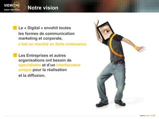 Notre visionLe « Digital » envahit toutesles formes de communication marketing et corporate,c’est un marché en forte croissance.Les Entreprises et autres organisations ont besoin de spécialistes et d’un interlocuteur unique pour la réalisationet la diffusion.