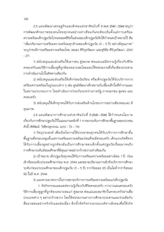 142
2.5 แผนพัฒนาเศรษฐกิจและสังคมแห่งชาติฉบับที่ 8 (พ.ศ.2540–2544)ระบุว่า
การพัฒนาศักยภาพของคนไทยทุกคนอย่างเท่าเทียมกันจะต้องเริ่มตั้งแต่การเตรียม
ความพร้อมเด็กปฐมวัยไปจนตลอดชีวิตในส่วนของเด็กปฐมวัยจึงได้กาหนดเป้าหมายไว้ คือ
“เพิ่มปริมาณการเตรียมความพร้อมทุกด้านของเด็กปฐมวัย (0 - 5 ปี) อย่างมีคุณภาพ”
ระบุว่าจะมีการเตรียมความพร้อมโดย (สนอง ศิริกุลวัฒนา และสุวิชัย ศิริกุลวัฒนา. 2541
: 27)
1) สนับสนุนและส่งเสริมให้เยาวชน คู่สมรส พ่อและแม่มีความรู้เกี่ยวกับชีวิต
ครอบครัวและวิธีการเลี้ยงดูที่ถูกต้องเหมาะสมโดยมอบให้หน่วยงานที่เกี่ยวข้องประสาน
การดาเนินงานไปในทิศทางเดียวกัน
2) สนับสนุนและส่งเสริมให้เด็กก่อนวัยเรียน หรือเด็กปฐมวัยได้รับบริการการ
เตรียมความพร้อมในรูปแบบต่าง ๆ เช่น ศูนย์พัฒนาเด็กสถานรับเลี้ยงเด็กในที่ทางานและ
ในสถานประกอบการ โดยดาเนินการร่วมกันระหว่างภาครัฐ ภาคเอกชน ชุมชน และ
ครอบครัว
3) สนับสนุนให้เด็กทุกคนได้รับการส่งเสริมด้านโภชนาการอย่างเพียงพอและ มี
คุณภาพ
2.6 แผนพัฒนาการศึกษาแห่งชาติฉบับที่ 8(2540–2544) ได้กาหนดนโยบาย
เกี่ยวกับการศึกษาปฐมวัยไว้ในแผนงานหลักที่ 1 การยกระดับการศึกษาพื้นฐานของปวงชน
ดังนี้ (พิพัฒน์ วิเชียรสุวรรณ. มปป : 72 – 74)
1) วัตถุประสงค์ เพื่อเปิดโอกาสให้ประชาชนทุกคนได้รับบริการการศึกษาขั้น
พื้นฐานที่ครอบคลุมตั้งแต่การเตรียมความพร้อมก่อนที่จะมีครอบครัว เด็กแรกเกิดที่ควร
ได้รับการเลี้ยงดูอย่างถูกต้องอันเป็นการศึกษาของเด็กตั้งแต่ปฐมวัยเรื่อยมาจนถึง
การศึกษาระดับมัธยมศึกษาที่มีคุณภาพอย่างกว้างขวางเท่าเทียมกัน
2) เป้าหมาย เด็กปฐมวัยทุกคนได้รับการเตรียมความพร้อมอย่างน้อย 1 ปี ก่อน
เข้าเรียนระดับประถมศึกษาก่อน พ.ศ. 2544 และขยายปริมาณการเข้าถึงบริการการศึกษา
ระดับก่อนประถมศึกษาของเด็กปฐมวัย (3 – 5 ปี) จากร้อยละ 65 เป็นไม่ต่ากว่าร้อยละ
90 ในปี พ.ศ. 2544
3) แนวทาง/มาตรการในการขยายบริการการเตรียมความพร้อมแก่เด็กปฐมวัย
1. จัดกิจกรรมเผยแพร่ความรู้เกี่ยวกับชีวิตครอบครัว การวางแผนครอบครัว
วิธีการเลี้ยงดูลูกที่ถูกต้องเหมาะสมแก่ คู่สมรส พ่อแม่และสมาชิกในครอบครัวผ่านสื่อ
ประเภทต่าง ๆ อย่างกว้างขวาง โดยให้หน่วยงานทางการศึกษาประสานและร่วมมือกับ
สื่อมวลชนอย่างจริงจังและต่อเนื่อง อีกทั้งจัดกิจกรรมรณรงค์ทางสังคมเพื่อให้เกิด
 