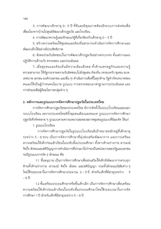 144
3. การพัฒนาเด็กอายุ 0- 5 ปี ที่ดีและมีคุณภาพต้องมีระบบการส่งต่อเพื่อ
เชื่อมโยงจากบ้านไปศูนย์พัฒนาเด็กปฐมวัย และโรงเรียน
4. การพัฒนาความรู้และทักษะแก่ผู้ที่เกี่ยวข้องกับเด็กอายุ 0 – 5 ปี
5. สร้างความพร้อมให้ชุมชนและท้องถิ่นสามารถดาเนินการจัดการศึกษาและ
พัฒนาเด็กได้อย่างมีประสิทธิภาพ
6. สังคมร่วมรับผิดชอบในการพัฒนาเด็กปฐมวัยอย่างครบวงจร ตั้งแต่วางแผน
ปฏิบัติการเฝ้าระวัง ตรวจสอบ และประเมินผล
7. เมื่อชุมชนและท้องถิ่นมีความเข้มแข็งพอ ทั้งด้านเศรษฐกิจและความรู้
ความสามารถ ให้รัฐกระจายความรับผิดชอบไปยังชุมชน ท้องถิ่น (ครอบครัว ชุมชน อบต.
เทศบาล เอกชน องค์กรเอกชน และอื่น ๆ) ดาเนินการเต็มที่ในทุกด้าน รัฐจากัดบทบาทของ
ตนเองให้เป็นผู้กาหนดนโยบาย รูปแบบ การตรวจสอบมาตรฐานการประเมินผล และ
การช่วยเหลือผู้ด้อยโอกาสกลุ่มต่าง ๆ
2. หลักการและรูปแบบการจัดการศึกษาปฐมวัยในประเทศไทย
การจัดการศึกษาปฐมวัยของประเทศไทย มีการจัดทั้งในระบบโรงเรียนและนอก
ระบบโรงเรียน เพราะประเทศไทยมีทั้งชุมชนเมืองและชนบท รูปแบบการจัดการศึกษา
ปฐมวัยจึงจัดหลาย ๆ รูปแบบตามความเหมาะสมของสภาพชุมชนรูปแบบที่นิยมจัด ได้แก่
1. รูปแบบโรงเรียน
การจัดการศึกษาปฐมวัยในรูปแบบโรงเรียนมีเป้าหมายหลักอยู่ที่เด็กอายุ
ระหว่าง 3 – 6 ขวบ เป็นการจัดการศึกษาที่มุ่งส่งเสริมพัฒนาการ และการเตรียม
ความพร้อมให้เด็กก่อนเข้าเรียนในระดับชั้นประถมศึกษา ทั้งทางด้านร่างกาย อารมณ์
จิตใจ สังคมและสติปัญญาการดาเนินการที่ผ่านมาไม่ว่าจะเป็นหน่วยงานของรัฐและเอกชน
จะมีรูปแบบการจัด 2 ลักษณะ คือ
1.1 ชั้นอนุบาล เป็นการจัดการศึกษาเพื่อส่งเสริมให้เด็กมีพัฒนาการครบทุก
ด้านทั้งด้านร่างกาย อารมณ์ จิตใจ สังคม และสติปัญญา รวมทั้งลักษณะนิสัยต่าง ๆ
โดยใช้ระยะเวลาในการจัดการศึกษาประมาณ 2 – 3 ปี สาหรับเด็กที่มีอายุระหว่าง 3
– 6 ปี
1.2 ชั้นเตรียมประถมศึกษาหรือชั้นเด็กเล็ก เป็นการจัดการศึกษาเพื่อเตรียม
ความพร้อมให้เด็กก่อนเข้าเรียนในระดับชั้นประถมศึกษาโดยใช้ระยะเวลาในการจัด
การศึกษา 1 ปี สาหรับเด็กที่มีอายุระหว่าง 5 – 6 ปี
 