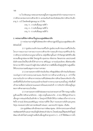 148
1.2 โรงเรียนอนุบาลของเอกชนจะอยู่ในความดูแลของสานักงานคณะกรรมการ
การศึกษาเอกชนกระทรวงศึกษาธิการ เอกชนเป็นเจ้าของรับผิดชอบจัดการศึกษารับเด็ก
อายุ 3 – 6 ปี โดยจัดหลักสูตรอนุบาล 3 ปี คือ
อายุ 3 – 4 ระดับชั้นอนุบาลปีที่ 1
อายุ 4 – 5 ระดับชั้นอนุบาลปีที่ 2
อายุ 5 – 6 ระดับชั้นอนุบาลปีที่ 3
2. หน่วยงานที่จัดการศึกษาในรูปแบบศูนย์พัฒนาเด็ก
2.1 หน่วยงานภาครัฐที่รับผิดชอบจัดการศึกษาปฐมวัยในรูปแบบศูนย์พัฒนาเด็ก
มีดังต่อไปนี้
2.1.1 ศูนย์อบรมเด็กก่อนเกณฑ์ในวัด ศูนย์อบรมเด็กก่อนเกณฑ์ในวัดเป็น
โครงการของกรมการศาสนากระทรวงศึกษาธิการสอนเด็กก่อนเกณฑ์ที่จะเข้ารับ
การศึกษาภาคบังคับตามกฎหมายทั้งชาย-หญิงที่มีอายุตั้งแต่ 3 ปี ถึงอายุย่างเข้าปีที่ 6เพื่อ
อบรมเลี้ยงดูกล่อมเกลานิสัย โดยปลูกฝัง คุณธรรม จริยธรรม วัฒนธรรรม และประเพณี
อันดีงามของไทยให้แก่เด็กทั้งด้านร่างกาย สติปัญญา อารมณ์และสังคม เพื่อช่วยเหลือ
บิดามารดาที่ทางานนอกบ้านผู้ดาเนินงานคือเจ้าอาวาสมีพี่เลี้ยงเป็นผู้ปฏิบัติงานศูนย์นี้จะ
ได้รับงบประมาณสนับสนุนจากกรมการศาสนา
2.1.2 สถานสงเคราะห์เด็กก่อนวัยเรียน หรือศูนย์พัฒนาเด็กก่อนวัยเรียนของ
กองบัญชาการตารวจตระเวนชายแดน จัดบริการการศึกษาแก่เด็กอายุ 2 – 6 ปี ที่ไม่
สามารถรับบริการการศึกษาจากหน่วยงานที่รับผิดชอบจัดการศึกษาโดยตรงจัดบริการใน
เขตพื้นที่ที่เป็นจังหวัดชายแดนและมีกองร้อยตารวจตระเวนชายแดนตั้งอยู่ หรือพื้นที่
เป้าหมายเพื่อความมั่นคงตามแผนมหาดไทยแม่บทฉบับที่ 4 การจัดบริการนี้จะอยู่ในรูป
ของการศึกษานอกระบบโรงเรียน
2.1.3 สถานสงเคราะห์เด็กอ่อนของกรมประชาสงเคราะห์ ให้การอนุบาลเลี้ยง
ดูเด็กและให้การศึกษาแก่เด็กชาย – หญิง อายุตั้งแต่แรกเกิด – 6 ขวบ ที่มีปัญหาด้านการ
เลี้ยงดูจากพ่อแม่หรือเป็นเด็กพิการ โดยมุ่งหวังให้เด็กได้รับการพัฒนาทั้งทางร่างกาย
จิตใจ อารมณ์ สังคมและสติปัญญา หน่วยงานที่จัด ได้แก่ กองสงเคราะห์เด็กและบุคคล
วัยรุ่น กองสงเคราะห์ชาวเขากองนิคมสร้างตนเอง และกองบริการชุมชน เป็นต้น
2.1.4 ศูนย์พัฒนาเด็กเล็กของกรมการพัฒนาชุมชน สังกัดกระทรวงมหาดไทยมี
กองพัฒนาสตรีเด็กและเยาวชนเป็นผู้รับผิดชอบดาเนินงาน โดยสนับสนุนให้ชุมชนจัดตั้งศูนย์
พัฒนาเด็กเล็กในตาบลหมู่บ้านเพื่อรับเลี้ยงดูเด็กอายุระหว่าง 3 – 6 ปี ให้มีพัฒนาการทั้ง
 