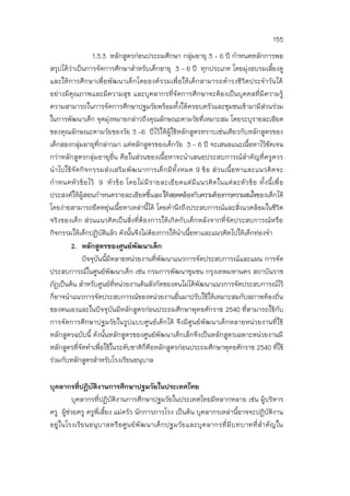 155
1.3.3 หลักสูตรก่อนประถมศึกษา กลุ่มอายุ 3 – 6 ปี กาหนดหลักการพอ
สรุปได้ว่าเป็นการจัดการศึกษาสาหรับเด็กอายุ 3 – 6 ปี ทุกประเภท โดยมุ่งอบรมเลี้ยงดู
และให้การศึกษาเพื่อพัฒนาเด็กโดยองค์รวมเพื่อให้เด็กสามารถดารงชีวิตประจาวันได้
อย่างมีคุณภาพและมีความสุข และบุคลากรที่จัดการศึกษาจะต้องเป็นบุคคลที่มีความรู้
ความสามารถในการจัดการศึกษาปฐมวัยพร้อมทั้งให้ครอบครัวและชุมชนเข้ามามีส่วนร่วม
ในการพัฒนาเด็ก จุดมุ่งหมายกล่าวถึงคุณลักษณะตามวัยที่เหมาะสม โดยระบุรายละเอียด
ของคุณลักษณะตามวัยของวัย 3 –6 ปีไว้ให้ผู้ใช้หลักสูตรทราบเช่นเดียวกับหลักสูตรของ
เด็กสองกลุ่มอายุที่กล่าวมา แต่หลักสูตรของเด็กวัย 3 – 6 ปี จะเสนอแนะเนื้อหาไว้ชัดเจน
กว่าหลักสูตรกลุ่มอายุอื่น คือในส่วนของเนื้อหาจะนาเสนอประสบการณ์สาคัญที่ครูควร
นาไปใช้จัดกิจกรรมส่งเสริมพัฒนาการเด็กมีทั้งหมด 9 ข้อ ส่วนเนื้อหาและแนวคิดจะ
กาหนดหัวข้อไว้ 9 หัวข้อ โดยไม่มีรายละเอียดแต่มีแนวคิดในแต่ละหัวข้อ ทั้งนี้เพื่อ
ประสงค์ให้ผู้สอนกาหนดรายละเอียดขึ้นเองให้สอดคล้องกับความต้องการความสนใจของเด็กได้
โดยง่ายสามารถยืดหยุ่นเนื้อหาเหล่านี้ได้ โดยคานึงถึงประสบการณ์และสิ่งแวดล้อมในชีวิต
จริงของเด็ก ส่วนแนวคิดเป็นสิ่งที่ต้องการให้เกิดกับเด็กหลังจากที่จัดประสบการณ์หรือ
กิจกรรมให้เด็กปฏิบัติแล้ว ดังนั้นจึงไม่ต้องการให้นาเนื้อหาและแนวคิดไปให้เด็กท่องจา
2. หลักสูตรของศูนย์พัฒนาเด็ก
ปัจจุบันนี้มีหลายหน่วยงานที่พัฒนาแนวการจัดประสบการณ์และแผน การจัด
ประสบการณ์ในศูนย์พัฒนาเด็ก เช่น กรมการพัฒนาชุมชน กรุงเทพมหานคร สถาบันราช
ภัฏเป็นต้น สาหรับศูนย์ที่หน่วยงานต้นสังกัดของตนไม่ได้พัฒนาแนวการจัดประสบการณ์ไว้
ก็อาจนาแนวการจัดประสบการณ์ของหน่วยงานอื่นมาปรับใช้ให้เหมาะสมกับสภาพท้องถิ่น
ของตนเองและในปัจจุบันมีหลักสูตรก่อนประถมศึกษาพุทธศักราช 2540 ที่สามารถใช้กับ
การจัดการศึกษาปฐมวัยในรูปแบบศูนย์เด็กได้ จึงมีศูนย์พัฒนาเด็กหลายหน่วยงานที่ใช้
หลักสูตรฉบับนี้ ดังนั้นหลักสูตรของศูนย์พัฒนาเด็กเล็กจึงเป็นหลักสูตรเฉพาะหน่วยงานมี
หลักสูตรที่จัดทาเพื่อใช้ในระดับชาติก็คือหลักสูตรก่อนประถมศึกษาพุทธศักราช 2540 ที่ใช้
ร่วมกับหลักสูตรสาหรับโรงเรียนอนุบาล
บุคลากรที่ปฏิบัติงานการศึกษาปฐมวัยในประเทศไทย
บุคลากรที่ปฏิบัติงานการศึกษาปฐมวัยในประเทศไทยมีหลากหลาย เช่น ผู้บริหาร
ครู ผู้ช่วยครู ครูพี่เลี้ยง แม่ครัว นักการภารโรง เป็นต้น บุคลากรเหล่านี้อาจจะปฏิบัติงาน
อยู่ในโรงเรียนอนุบาลหรือศูนย์พัฒนาเด็กปฐมวัยและบุคลากรที่มีบทบาทที่สาคัญใน
 