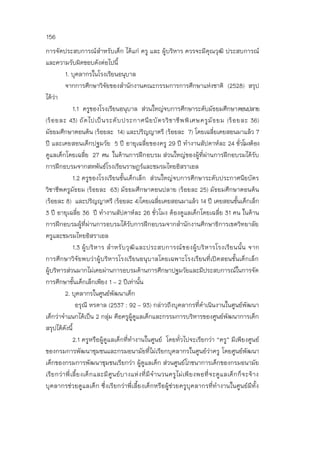156
การจัดประสบการณ์สาหรับเด็ก ได้แก่ ครู และ ผู้บริหาร ควรจะมีคุณวุฒิ ประสบการณ์
และความรับผิดชอบดังต่อไปนี้
1. บุคลากรในโรงเรียนอนุบาล
จากการศึกษาวิจัยของสานักงานคณะกรรมการการศึกษาแห่งชาติ (2528) สรุป
ได้ว่า
1.1 ครูของโรงเรียนอนุบาล ส่วนใหญ่จบการศึกษาระดับมัธยมศึกษาตอนปลาย
(ร้อยละ 43) ถัดไปเป็นระดับประกาศนียบัตรวิชาชีพพิเศษครูมัธยม (ร้อยละ 36)
มัธยมศึกษาตอนต้น (ร้อยละ 14) และปริญญาตรี (ร้อยละ 7) โดยเฉลี่ยเคยสอนมาแล้ว 7
ปี และเคยสอนเด็กปฐมวัย 5 ปี อายุเฉลี่ยของครู 29 ปี ทางานสัปดาห์ละ 24 ชั่วโมงต้อง
ดูแลเด็กโดยเฉลี่ย 27 คน ในด้านการฝึกอบรม ส่วนใหญ่ของผู้ที่ผ่านการฝึกอบรมได้รับ
การฝึกอบรมจากสหพันธ์โรงเรียนราษฎร์และชมรมไทยอิสราเอล
1.2 ครูของโรงเรียนชั้นเด็กเล็ก ส่วนใหญ่จบการศึกษาระดับประกาศนียบัตร
วิชาชีพครูมัธยม (ร้อยละ 63) มัธยมศึกษาตอนปลาย (ร้อยละ 25) มัธยมศึกษาตอนต้น
(ร้อยละ 8) และปริญญาตรี (ร้อยละ 4)โดยเฉลี่ยเคยสอนมาแล้ว 14 ปี เคยสอนชั้นเด็กเล็ก
3 ปี อายุเฉลี่ย 36 ปี ทางานสัปดาห์ละ 26 ชั่วโมง ต้องดูแลเด็กโดยเฉลี่ย 31 คน ในด้าน
การฝึกอบรมผู้ที่ผ่านการอบรมได้รับการฝึกอบรมจากสานักงานศึกษาธิการเขตวิทยาลัย
ครูและชมรมไทยอิสราเอล
1.3 ผู้บริหาร สาหรับวุฒิและประสบการณ์ของผู้บริหารโรงเรียนนั้น จาก
การศึกษาวิจัยพบว่าผู้บริหารโรงเรียนอนุบาลโดยเฉพาะโรงเรียนที่เปิดสอนชั้นเด็กเล็ก
ผู้บริหารส่วนมากไม่เคยผ่านการอบรมด้านการศึกษาปฐมวัยและมีประสบการณ์ในการจัด
การศึกษาชั้นเด็กเล็กเพียง 1 – 2 ปีเท่านั้น
2. บุคลากรในศูนย์พัฒนาเด็ก
อรุณี หรดาล (2537 : 92 – 93) กล่าวถึงบุคลากรที่ดาเนินงานในศูนย์พัฒนา
เด็กว่าจาแนกได้เป็น 2 กลุ่ม คือครูผู้ดูแลเด็กและกรรมการบริหารของศูนย์พัฒนาการเด็ก
สรุปได้ดังนี้
2.1 ครูหรือผู้ดูแลเด็กที่ทางานในศูนย์ โดยทั่วไปจะเรียกว่า “ครู” มีเพียงศูนย์
ของกรมการพัฒนาชุมชนและกรมอนามัยที่ไม่เรียกบุคลากรในศูนย์ว่าครู โดยศูนย์พัฒนา
เด็กของกรมการพัฒนาชุมชนเรียกว่า ผู้ดูแลเด็ก ส่วนศูนย์โภชนาการเด็กของกรมอนามัย
เรียกว่าพี่เลี้ยงเด็กและมีศูนย์บางแห่งที่มีจานวนครูไม่เพียงพอที่จะดูแลเด็กก็จะจ้าง
บุคลากรช่วยดูแลเด็ก ซึ่งเรียกว่าพี่เลี้ยงเด็กหรือผู้ช่วยครูบุคลากรที่ทางานในศูนย์มีทั้ง
 