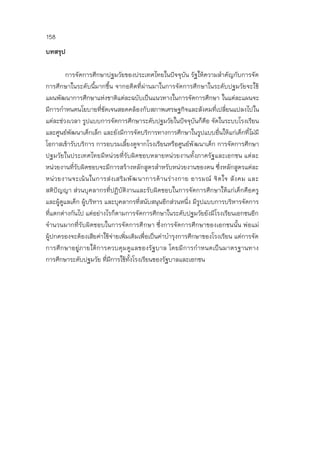 158
บทสรุป
การจัดการศึกษาปฐมวัยของประเทศไทยในปัจจุบัน รัฐให้ความสาคัญกับการจัด
การศึกษาในระดับนี้มากขึ้น จากอดีตที่ผ่านมาในการจัดการศึกษาในระดับปฐมวัยจะใช้
แผนพัฒนาการศึกษาแห่งชาติแต่ละฉบับเป็นแนวทางในการจัดการศึกษา ในแต่ละแผนจะ
มีการกาหนดนโยบายที่ชัดเจนสอดคล้องกับสภาพเศรษฐกิจและสังคมที่เปลี่ยนแปลงไปใน
แต่ละช่วงเวลา รูปแบบการจัดการศึกษาระดับปฐมวัยในปัจจุบันก็คือ จัดในระบบโรงเรียน
และศูนย์พัฒนาเด็กเล็ก และยังมีการจัดบริการทางการศึกษาในรูปแบบอื่นให้แก่เด็กที่ไม่มี
โอกาสเข้ารับบริการ การอบรมเลี้ยงดูจากโรงเรียนหรือศูนย์พัฒนาเด็ก การจัดการศึกษา
ปฐมวัยในประเทศไทยมีหน่วยที่รับผิดชอบหลายหน่วยงานทั้งภาครัฐและเอกชน แต่ละ
หน่วยงานที่รับผิดชอบจะมีการสร้างหลักสูตรสาหรับหน่วยงานของตน ซึ่งหลักสูตรแต่ละ
หน่วยงานจะเน้นในการส่งเสริมพัฒนาการด้านร่างกาย อารมณ์ จิตใจ สังคม และ
สติปัญญา ส่วนบุคลากรที่ปฏิบัติงานและรับผิดชอบในการจัดการศึกษาให้แก่เด็กคือครู
และผู้ดูแลเด็ก ผู้บริหาร และบุคลากรที่สนับสนุนอีกส่วนหนึ่ง มีรูปแบบการบริหารจัดการ
ที่แตกต่างกันไป แต่อย่างไรก็ตามการจัดการศึกษาในระดับปฐมวัยยังมีโรงเรียนเอกชนอีก
จานวนมากที่รับผิดชอบในการจัดการศึกษา ซึ่งการจัดการศึกษาของเอกชนนั้น พ่อแม่
ผู้ปกครองจะต้องเสียค่าใช้จ่ายเพิ่มเติมเพื่อเป็นค่าบารุงการศึกษาของโรงเรียน แต่การจัด
การศึกษาอยู่ภายใต้การควบคุมดูแลของรัฐบาล โดยมีการกาหนดเป็นมาตรฐานทาง
การศึกษาระดับปฐมวัย ที่มีการใช้ทั้งโรงเรียนของรัฐบาลและเอกชน
 