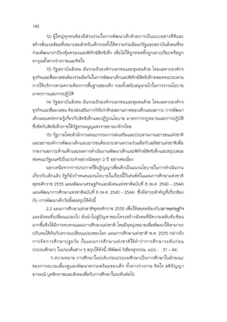 140
12) ผู้ใหญ่ทุกคนต้องมีส่วนร่วมในการพัฒนาเด็กด้วยการเป็นแบบอย่างที่ดีและ
สร้างสิ่งแวดล้อมที่เหมาะสมสาหรับเด็กรวมทั้งให้ความร่วมมือแก่รัฐและสถาบันสังคมที่จะ
ร่วมพัฒนาปกป้องคุ้มครองและพิทักษ์สิทธิเด็ก เพื่อไม่ให้ถูกทอดทิ้งถูกเอาเปรียบหรือถูก
ทารุณทั้งทางร่างกายและจิตใจ
13) รัฐสถาบันสังคม อันรวมถึงองค์กรเอกชนและชุมชนด้วย โดยเฉพาะองค์กร
ธุรกิจและสื่อมวลชนต้องร่วมมือกันในการพัฒนาเด็กและพิทักษ์สิทธิเด็กตลอดจนประสาน
การให้บริการตามความต้องการพื้นฐานของเด็ก รวมทั้งสนับสนุนกลไกในการวางนโยบาย
มาตรการและการปฏิบัติ
14) รัฐสถาบันสังคม อันรวมถึงองค์กรเอกชนและชุมชนด้วย โดยเฉพาะองค์กร
ธุรกิจและสื่อมวลชน ต้องส่งเสริมการวิจัยว่าด้วยสถานภาพของเด็กและสภาวะ การพัฒนา
เด็กเผยแพร่ความรู้เกี่ยวกับสิทธิเด็กและปฏิรูปนโยบาย มาตรการกฎหมายและการปฏิบัติ
ซึ่งขัดกับสิทธิเด็กภายใต้รัฐธรรมนูญแห่งราชอาณาจักรไทย
15) รัฐบาลโดยสานักงานคณะกรรมการส่งเสริมและประสานงานเยาวชนแห่งชาติ
และสภาองค์การพัฒนาเด็กและเยาวชนต้องประสานความร่วมมือกับสมัชชาแห่งชาติเพื่อ
รายงานสภาวะด้านเด็กและผลการดาเนินงานพัฒนาเด็กและพิทักษ์สิทธิเด็กและสรุปเสนอ
ต่อคณะรัฐมนตรีเป็นประจาอย่างน้อยทุก 2 ปี อย่างต่อเนื่อง
นอกเหนือจากการประกาศใช้ปฏิญญาเพื่อเด็กเป็นแนวนโยบายในการดาเนินงาน
เกี่ยวกับเด็กแล้ว รัฐก็ยังกาหนดแนวนโยบายในเรื่องนี้ไว้เด่นชัดในแผนการศึกษาแห่งชาติ
พุทธศักราช 2535 แผนพัฒนาเศรษฐกิจและสังคมแห่งชาติฉบับที่ 8 (พ.ศ. 2540 – 2544)
แผนพัฒนาการศึกษาแห่งชาติฉบับที่ 8 (พ.ศ. 2540 – 2544) ซึ่งมีสาระสาคัญที่เกี่ยวข้อง
กับ การพัฒนาเด็กวัยนี้พอสรุปได้ดังนี้
2.2 แผนการศึกษาแห่งชาติพุทธศักราช 2535 เพื่อให้สอดคล้องกับสภาพเศรษฐกิจ
และสังคมที่เปลี่ยนแปลงไป อันนาไปสู่ปัญหาของโครงสร้างสังคมที่มีความสลับซับซ้อน
มากขึ้นจึงได้มีการทบทวนแผนการศึกษาแห่งชาติ โดยมีจุดมุ่งหมายเพื่อพัฒนาให้สามารถ
ปรับคนได้ทันกับความเปลี่ยนแปลงของโลก แผนการศึกษาแห่งชาติ พ.ศ. 2535 กล่าวถึง
การจัดการศึกษาปฐมวัย (ในแผนการศึกษาแห่งชาติใช้คาว่าการศึกษาระดับก่อน
ประถมศึกษา) ในประเด็นต่าง ๆ สรุปได้ดังนี้ (พิพัฒน์ วิเชียรสุวรรณ. มปป : 31 – 44)
1) ความหมาย การศึกษาในระดับก่อนประถมศึกษาเป็นการศึกษาในลักษณะ
ของการอบรมเลี้ยงดูและพัฒนาความพร้อมของเด็ก ทั้งทางร่างกาย จิตใจ สติปัญญา
อารมณ์ บุคลิกภาพและสังคมเพื่อรับการศึกษาในระดับต่อไป
 