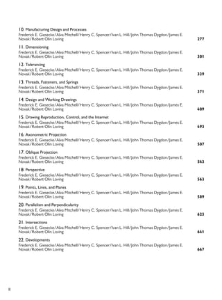 II
10. Manufacturing Design and Processes
277
Frederick E. Giesecke/Alva Mitchell/Henry C. Spencer/Ivan L. Hill/John Thomas Dygdon/James E.
Novak/Robert Olin Loving
11. Dimensioning
301
Frederick E. Giesecke/Alva Mitchell/Henry C. Spencer/Ivan L. Hill/John Thomas Dygdon/James E.
Novak/Robert Olin Loving
12. Tolerancing
339
Frederick E. Giesecke/Alva Mitchell/Henry C. Spencer/Ivan L. Hill/John Thomas Dygdon/James E.
Novak/Robert Olin Loving
13. Threads, Fasteners, and Springs
371
Frederick E. Giesecke/Alva Mitchell/Henry C. Spencer/Ivan L. Hill/John Thomas Dygdon/James E.
Novak/Robert Olin Loving
14. Design and Working Drawings
409
Frederick E. Giesecke/Alva Mitchell/Henry C. Spencer/Ivan L. Hill/John Thomas Dygdon/James E.
Novak/Robert Olin Loving
15. Drawing Reproduction, Control, and the Internet
493
Frederick E. Giesecke/Alva Mitchell/Henry C. Spencer/Ivan L. Hill/John Thomas Dygdon/James E.
Novak/Robert Olin Loving
16. Axonometric Projection
507
Frederick E. Giesecke/Alva Mitchell/Henry C. Spencer/Ivan L. Hill/John Thomas Dygdon/James E.
Novak/Robert Olin Loving
17. Oblique Projection
543
Frederick E. Giesecke/Alva Mitchell/Henry C. Spencer/Ivan L. Hill/John Thomas Dygdon/James E.
Novak/Robert Olin Loving
18. Perspective
563
Frederick E. Giesecke/Alva Mitchell/Henry C. Spencer/Ivan L. Hill/John Thomas Dygdon/James E.
Novak/Robert Olin Loving
19. Points, Lines, and Planes
589
Frederick E. Giesecke/Alva Mitchell/Henry C. Spencer/Ivan L. Hill/John Thomas Dygdon/James E.
Novak/Robert Olin Loving
20. Parallelism and Perpendicularity
623
Frederick E. Giesecke/Alva Mitchell/Henry C. Spencer/Ivan L. Hill/John Thomas Dygdon/James E.
Novak/Robert Olin Loving
21. Intersections
641
Frederick E. Giesecke/Alva Mitchell/Henry C. Spencer/Ivan L. Hill/John Thomas Dygdon/James E.
Novak/Robert Olin Loving
22. Developments
667
Frederick E. Giesecke/Alva Mitchell/Henry C. Spencer/Ivan L. Hill/John Thomas Dygdon/James E.
Novak/Robert Olin Loving
 