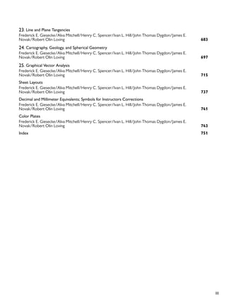 III
23. Line and Plane Tangencies
683
Frederick E. Giesecke/Alva Mitchell/Henry C. Spencer/Ivan L. Hill/John Thomas Dygdon/James E.
Novak/Robert Olin Loving
24. Cartography, Geology, and Spherical Geometry
697
Frederick E. Giesecke/Alva Mitchell/Henry C. Spencer/Ivan L. Hill/John Thomas Dygdon/James E.
Novak/Robert Olin Loving
25. Graphical Vector Analysis
715
Frederick E. Giesecke/Alva Mitchell/Henry C. Spencer/Ivan L. Hill/John Thomas Dygdon/James E.
Novak/Robert Olin Loving
Sheet Layouts
737
Frederick E. Giesecke/Alva Mitchell/Henry C. Spencer/Ivan L. Hill/John Thomas Dygdon/James E.
Novak/Robert Olin Loving
Decimal and Millimeter Equivalents; Symbols for Instructors Corrections
741
Frederick E. Giesecke/Alva Mitchell/Henry C. Spencer/Ivan L. Hill/John Thomas Dygdon/James E.
Novak/Robert Olin Loving
Color Plates
743
Frederick E. Giesecke/Alva Mitchell/Henry C. Spencer/Ivan L. Hill/John Thomas Dygdon/James E.
Novak/Robert Olin Loving
751
Index
 
