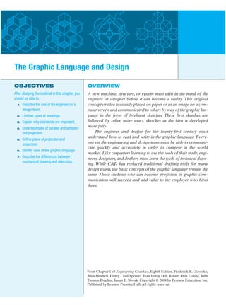 OVERVIEW
A new machine, structure, or system must exist in the mind of the
engineer or designer before it can become a reality. This original
concept or idea is usually placed on paper or as an image on a com-
puter screen and communicated to others by way of the graphic lan-
guage in the form of freehand sketches. These first sketches are
followed by other, more exact, sketches as the idea is developed
more fully.
The engineer and drafter for the twenty-first century must
understand how to read and write in the graphic language. Every-
one on the engineering and design team must be able to communi-
cate quickly and accurately in order to compete in the world
market. Like carpenters learning to use the tools of their trade, engi-
neers, designers, and drafters must learn the tools of technical draw-
ing. While CAD has replaced traditional drafting tools for many
design teams, the basic concepts of the graphic language remain the
same. Those students who can become proficient in graphic com-
munication will succeed and add value to the employer who hires
them.
OBJECTIVES
After studying the material in this chapter, you
should be able to:
1. Describe the role of the engineer on a
design team.
2. List two types of drawings.
3. Explain why standards are important.
4. Draw examples of parallel and perspec-
tive projection.
5. Define plane of projection and
projectors.
6. Identify uses of the graphic language.
7. Describe the differences between
mechanical drawing and sketching.
The Graphic Language and Design
From Chapter 1 of Engineering Graphics, Eighth Edition, Frederick E. Giesecke,
Alva Mitchell, Henry Cecil Spencer, Ivan Leroy Hill, Robert Olin Loving, John
Thomas Dygdon, James E. Novak. Copyright © 2004 by Pearson Education, Inc.
Published by Pearson Prentice Hall.All rights reserved.
 