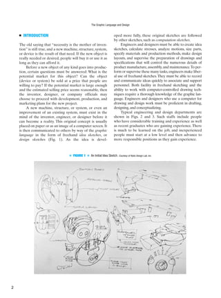 ■ INTRODUCTION
The old saying that “necessity is the mother of inven-
tion” is still true, and a new machine, structure, system,
or device is the result of that need. If the new object is
really needed or desired, people will buy it or use it as
long as they can afford it.
Before a new object of any kind goes into produc-
tion, certain questions must be answered: What is the
potential market for this object? Can the object
(device or system) be sold at a price that people are
willing to pay? If the potential market is large enough
and the estimated selling price seems reasonable, then
the inventor, designer, or company officials may
choose to proceed with development, production, and
marketing plans for the new project.
A new machine, structure, or system, or even an
improvement of an existing system, must exist in the
mind of the inventor, engineer, or designer before it
can become a reality. This original concept is usually
placed on paper or as an image of a computer screen. It
is then communicated to others by way of the graphic
language in the form of freehand idea sketches, or
design sketches (Fig. 1). As the idea is devel-
oped more fully, these original sketches are followed
by other sketches, such as computation sketches.
Engineers and designers must be able to create idea
sketches, calculate stresses, analyze motions, size parts,
specify materials and production methods, make design
layouts, and supervise the preparation of drawings and
specifications that will control the numerous details of
product manufacture,assembly,and maintenance.To per-
form or supervise these many tasks,engineers make liber-
al use of freehand sketches. They must be able to record
and communicate ideas quickly to associate and support
personnel. Both facility in freehand sketching and the
ability to work with computer-controlled drawing tech-
niques require a thorough knowledge of the graphic lan-
guage. Engineers and designers who use a computer for
drawing and design work must be proficient in drafting,
designing,and conceptualizing.
Typical engineering and design departments are
shown in Figs. 2 and 3. Such staffs include people
who have considerable training and experience as well
as recent graduates who are gaining experience. There
is much to be learned on the job, and inexperienced
people must start at a low level and then advance to
more responsible positions as they gain experience.
■ FIGURE 1 ■ An Initial Idea Sketch. Courtesy of Ratio Design Lab, Inc.
The Graphic Language and Design
2
 